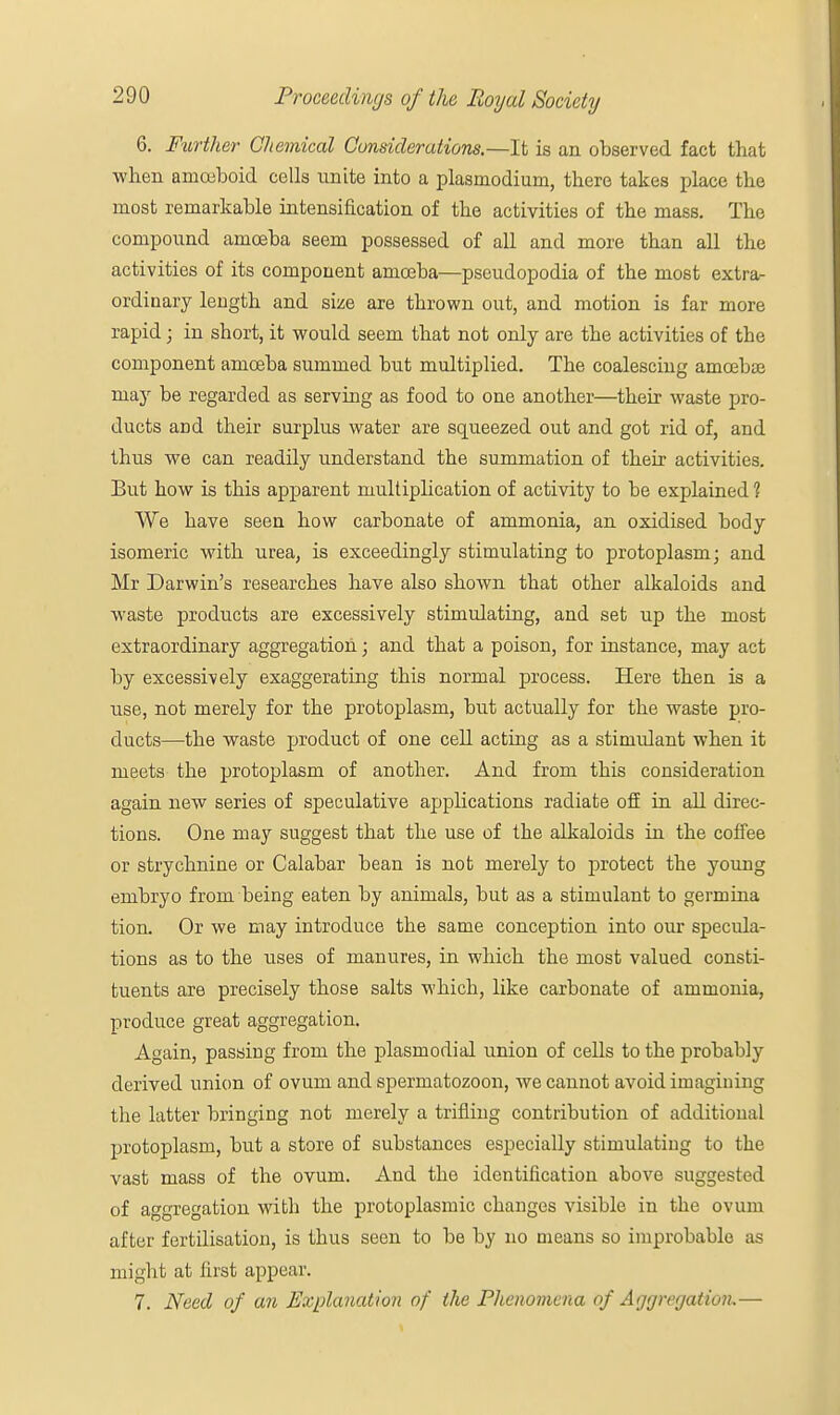 6. Further Chemical Considerations.—It is an observed fact that when ainceboid cells unite into a plasmodium, there takes place the most remarkable intensification of the activities of the mass. The compound amoeba seem possessed of all and more than all the activities of its component amoeba—pseudopodia of the most extra- ordinary length and size are thrown out, and motion is far more rapid; in short, it would seem that not only are the activities of the component amoeba summed but multiplied. The coalescing amoebae majr be regarded as serving as food to one another—their waste pro- ducts and their surplus water are squeezed out and got rid of, and thus we can readily understand the summation of their activities. But how is this apparent multiplication of activity to be explained ? We have seen how carbonate of ammonia, an oxidised body isomeric with urea, is exceedingly stimulating to protoplasm; and Mr Darwin's researches have also shown that other alkaloids and waste products are excessively stimulating, and set up the most extraordinary aggregation; and that a poison, for instance, may act by excessively exaggerating this normal process. Here then is a use, not merely for the protoplasm, but actually for the waste pro- ducts—the waste product of one cell acting as a stimulant when it meets the protoplasm of another. And from this consideration again new series of speculative applications radiate off in all direc- tions. One may suggest that the use of the alkaloids in the coffee or strychnine or Calabar bean is not merely to protect the young embryo from being eaten by animals, but as a stimulant to germina tion. Or we may introduce the same conception into our specula- tions as to the uses of manures, in which the most valued consti- tuents are precisely those salts which, like carbonate of ammonia, produce great aggregation. Again, passing from the plasmodial union of cells to the probably derived union of ovum and spermatozoon, we cannot avoid imagining tbe latter bringing not merely a trifling contribution of additional protoplasm, but a store of substances especially stimulating to the vast mass of the ovum. And the identification above suggested of aggregation with the protoplasmic changes visible in the ovum after fertilisation, is thus seen to be by no means so improbable as might at first appear. 7. Need of an Explanation of the Phenomena of Aggregation.—