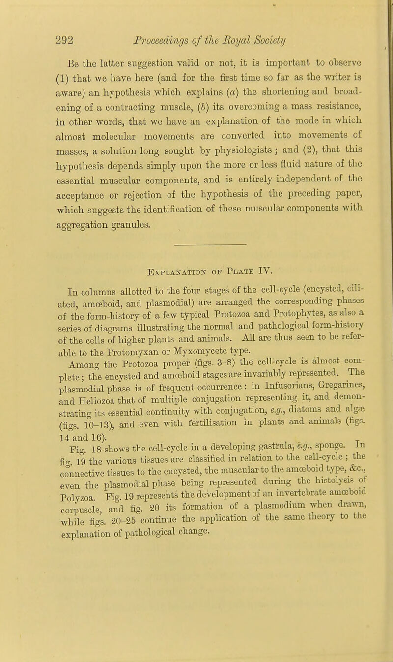 Be the latter suggestion valid or not, it is important to observe (1) that we Lave here (and for the first time so far as the writer is aware) an hypothesis which explains (a) the shortening and broad- ening of a contracting muscle, (b) its overcoming a mass resistance, in other words, that we have an explanation of the mode in which almost molecular movements are converted into movements of masses, a solution long sought by physiologists; and (2), that this hypothesis depends simply upon the more or less fluid nature of the essential muscular components, and is entirely independent of the acceptance or rejection of the hypothesis of the preceding paper, which suggests the identification of these muscular components with aggregation granules. Explanation of Plate IV. In columns allotted to the four stages of the cell-cycle (encysted, cili- ated, amoeboid, and plasmbdial) are arranged the corresponding phases of the form-history of a few typical Protozoa and Protophytes, as also a series of diagrams illustrating the normal and pathological form-history of the cells of higher plants and animals. All are thus seen to be refer- able to the Protomyxan or Myxomycete type. Among the Protozoa proper (figs. 3-8) the cell-cycle is almost com- plete ; the encysted and amoeboid stages are invariably represented. The plasmodial phase is of frequent occurrence : in Infusorians, Gregarines, and Heliozoa that of multiple conjugation representing it, and demon- strating its essential continuity with conjugation, e.g., diatoms and alga} (figs. 10-13), and even with fertilisation in plants and animals (figs. 14 and 16). Fig. 18 shows the cell-cycle in a developing gastrula, e.g., sponge. In fig 19 the various tissues are classified in relation to the cell-cycle ; the connective tissues to the encysted, the muscular to the amoeboid type, &c, even the plasmodial phase being represented during the histolysis of Polyzoa Fie 19 represents the development of an invertebrate amoeboid corpuscle, and fig. 20 its formation of a plasmodium when draw, while figs. 20-25 continue the application of the same theory to the explanation of pathological change.