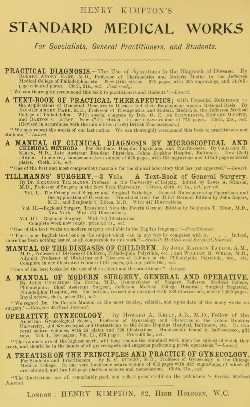 HENRY KIMPTON’S STANDARD MEDICAL WORKS For Specialists, General Practitioners, and Students. PRACTICAL DIAGNOSIS. — The Use of Symptoms in the Diagnosis of Disease. By HOBART amort Hare, M. D., Professor of Therapeutics and Materia Aledica in the Jefferson Medical College of Philadelphia, etc. New (4th) edition. 623 pages, with 205 engravings, and 14 full- page coloured plates. Cloth, 21s., net. Just ready. “ We can thoroughly recommend this book to practitioners and students.—Lancet. A TEXT-BOOK OF PRACTICAL THERAPEUTICS; with Especial Reference to the Applications of Remedial Measures to Disease and their Employment upon a Rational Basis. By Hobart Amort Hare, M.D., Professor of Therapeutics and Materia Medica in the Jefferson Medical College of Philadelphia. With special chapters by Drs. G. E. dr Sen whin it/., Edward MARTIN, and BARTON C hirst. New (7th) edition. In one octavo volume of 775 pages. Cloth, 21s., net. (Revised in accordance with the new edition (1898) British Pharmacopcea.) “ We may repeat the words of our last notice. We can thoroughly recommend this book to practitioners and students.”—Lancet. A MANUAL OF CLINICAL DIAGNOSIS BY MICROSCOPICAL AND CHEMICAL METHODS. For Students, Hospital Physicians, and Practit oners. By CHARLES R. SIMON, M.D., Late Assistant Resident Physician, Johns Hopkins Hospital, Baltimore. New (2nd) edition. In one very handsome octavo volume of 565 pages, with 133 engravings and 14 full- page coloured plates. Cloth, 16s., net. “ One of the best and most compendious manuals for the clinical laboratory that has yet appeared.”—Lancet. TILLMANNS’ SURGERY.—3 Vols. A Text-Book of General Surgery. By Dr. Hermann TILLMANNS, Professor in the University of Leipzig. Edited by Lewis A. Stimson, M.D., Professor of Surgery in the New York University. Octavo, cloth, £1 Is., net, per vol. Yol. I.—The Principles of Surgery and Surgical Pathology. General Rules governing Operations and the Application of Dressings. Translated fiom the Third German Edition by John Rogers, M.D., and Benjamin T. Tilton, M.D. With 447 Illustrations. Vol. II.—Regional Surgery. Translated fiom the Fourth German Edition by Benjamin T. Tilton, M.D., New York. With 417 Illustrations. Vol. III.—Regional Surgery. With 517 Illustrations. Complete work now ready, price £3 3s., net. “One of the best works on modern surgery available in the English language.”—Practitioner. “ 'I here is no English text book on the subject which can in any way be compared with it. . . . Indeed, there has been nothing issued at all comparable to this work.”—Scottish Medical and Surgical.Journal. MANUAL OF THE DISEASES OF CHILDREN. By John Madison Taylor. A.M., M.D., Professor of Diseases of Children, Philadelphia Polyclinic, etc. ; and William 11. Wells, M.D., Adjunct Professor of Obstetrics and Diseases of Infancy in the Philadelphia Polyclinic, etc., etc. Complete in one illustrated volume of 743 pages, gilt top, price 16s., net. “ One of the best books for the use of the student and the practitioner.”—Lancet. A MANUAL OF MODERN SURGERY, GENERAL AND OPERATIVE. By John Chalmers Da Costa, M.D., Demonstrator of Surgery, Jefferson Medical College, Philadelphia; Chief Assistant Suigeon, Jefferson Medical College Hospital; Surgical Registrar, Philadelphia Hospital, etc. 2nd edition, revised and enlarged with 386 illustrations, nearly 1,000 pages. Royal octavo, cloth, price 21s., net. “ We regard Dr. Da Costa’s Manual as the most concise, reliable, and up-to-date of the many works on surgery.”—Glasgow Medical Journal. OPERATIVE GYNECOLOGY. By Howard A. Kelly, A.B., M.D., Fellow of the American Gynecological Society ; Professor of Gynecology and Obstetrics in the Johns Hopkins University, and Gynecologist and Obstetrician to the Johns Hopkins Hospital, Baltimore, etc. In two royal octavo volumes, with 24 plates and 590 illustrations. Handsomely bound in lialf-nioroeco, gilt tops. Vol. I., 580 pages ; Vol. II., 573 pages. Price £3 3s., net. “ The volumes are of the highest merit, will long remain the standard work upon the subject of which they treat, and should be in the hands of all gynecologists and surgeons performing pelvic operations.”—Lancet. A TREATISE ON THE PRINCIPLES AND PRACTICE OF GYNECOLOGY. For Students and Practitioners. By E. C. DUDLEY, M.D., Professor of Gynecology in the Chicago Medical College. In one very handsome octavo volume of 652 pages with 42i engravings, of which 47 are coloured, and two full-page plates in colours and monochrome. Cloth, 21s., net. “The illustrations are all remarkably good, and tefiect great credit on the publishers. '—British Medical Journal. London : HENRY KIMPTON, 82, High Holborn, W.C.