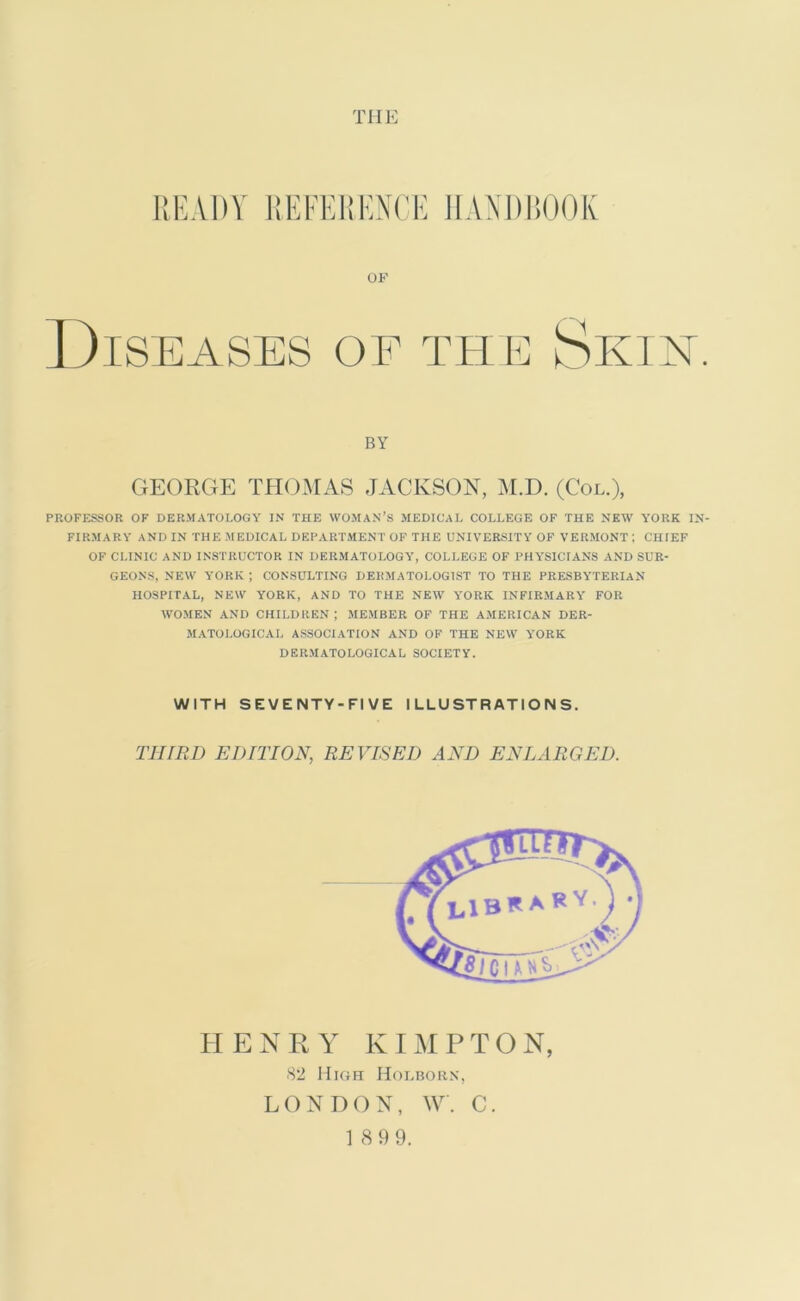 THE READY REFERENCE HANDBOOK OF D IS EASES OF THE S K I X. BY GEORGE THOMAS JACKSON, M.D. (Col.), PROFESSOR OF DERMATOLOGY IN THE WOMAN’S MEDICAL COLLEGE OF THE NEW YORK IN- FIRMARY AND IN THE MEDICAL DEPARTMENT OF THE UNIVERSITY OF VERMONT ; CHIEF OF CLINIC AND INSTRUCTOR IN DERMATOLOGY, COLLEGE OF PHYSICIANS AND SUR- GEONS, NEW YORK ; CONSULTING DERMATOLOGIST TO THE PRESBYTERIAN HOSPITAL, NEW YORK, AND TO THE NEW YORK INFIRMARY FOR WOMEN AND CHILDREN ; MEMBER OF THE AMERICAN DER- MATOLOGICAL ASSOCIATION AND OF THE NEW YORK DERMATOLOGICAL SOCIETY. WITH SEVENTY-FIVE ILLUSTRATIONS. THIRD EDITION, REVISED AND ENLARGED. HENRY KIMPTON, 82 High Holborn, LONDON, W. C. 1 8 9 9.