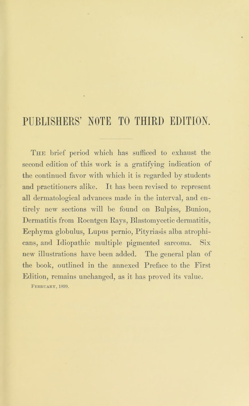 PUBLISHERS’ NOTE TO THIRD EDITION. The brief period which has sufficed to exhaust the second edition of this work is a gratifying indication of the continued favor with which it is regarded by students and practitioners alike. It has been revised to represent all dermatological advances made in the interval, and en- tirely new sections will be found on Bulpiss, Bunion, Dermatitis from Roentgen Rays, Blastomycetic dermatitis, Ecphyma globulus, Lupus pernio, Pityriasis alba atrophi- cans, and Idiopathic multiple pigmented sarcoma. Six new illustrations have been added. The general plan of the book, outlined in the annexed Preface to the First Edition, remains unchanged, as it has proved its value. February, 1899.