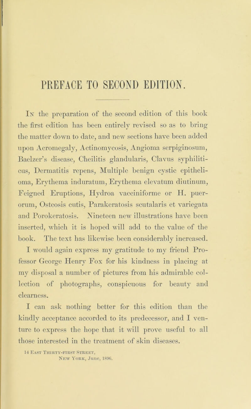 In the preparation of the second edition of this book the first edition has been entirely revised so as to bring the matter down to date, and new sections have been added upon Acromegaly, Actinomycosis, Angioma serpiginosum, Baelzer’s disease, Cheilitis glandularis, Clavus syphiliti- cus, Dermatitis repens, Multiple benign cystic epitheli- oma, Erythema induratum, Erythema elevatum diutinum, Feigned Eruptions, Hydroa vacciniforme or H. puer- orum, Osteosis cutis, Parakeratosis scutalaris et variegata and Porokeratosis. Nineteen new illustrations have been inserted, which it is hoped will add to the value of the book. The text has likewise been considerably increased. I would again express my gratitude to my friend Pro- fessor George Henry Fox for his kindness in placing at my disposal a number of pictures from his admirable col- lection of photographs, conspicuous for beauty and clearness. I can ask nothing better for this edition than the kindly acceptance accorded to its predecessor, and I ven- ture to express the hope that it will prove useful to all those interested in the treatment of skin diseases. 14 East Thirty-first Street, New York, June, 18%.