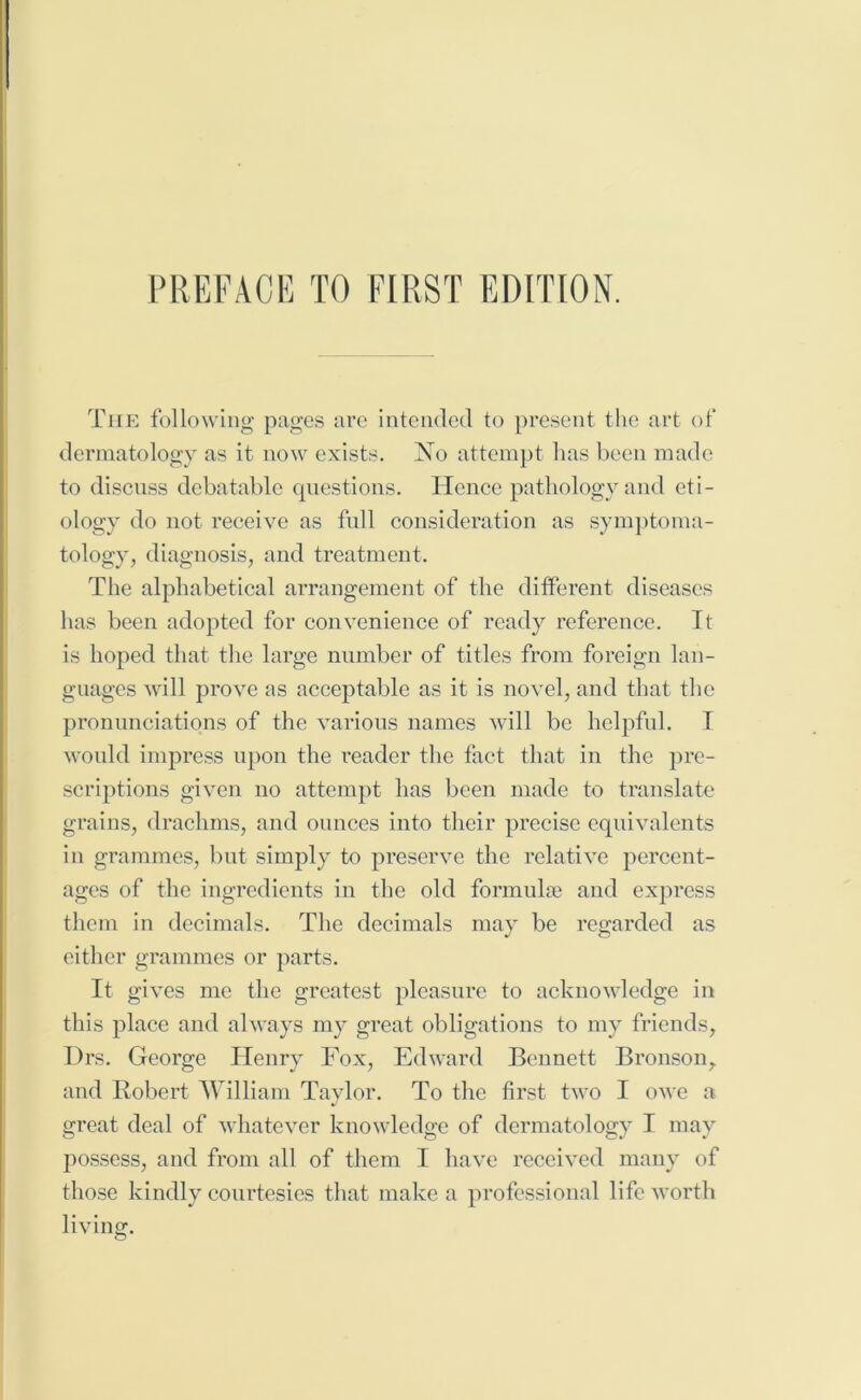 The following pages are intended to present the art of dermatology as it now exists. No attempt has been made to discuss debatable questions. Hence pathology and eti- ology do not receive as full consideration as symptoma- tology, diagnosis, and treatment. The alphabetical arrangement of the different diseases has been adopted for convenience of ready reference. It is hoped that the large number of titles from foreign lan- guages will prove as acceptable as it is novel, and that the pronunciations of the various names will be helpful. I would impress upon the reader the fact that in the pre- scriptions given no attempt has been made to translate grains, drachms, and ounces into their precise equivalents in grammes, but simply to preserve the relative percent- ages of the ingredients in the old formulae and express them in decimals. The decimals may be regarded as either grammes or parts. It gives me the greatest pleasure to acknowledge in this place and always my great obligations to my friends, Drs. George Henry Fox, Edward Bennett Bronson, and Robert William Taylor. To the first two I owe a great deal of whatever knowledge of dermatology I may possess, and from all of them I have received many of those kindly courtesies that make a professional life worth living.
