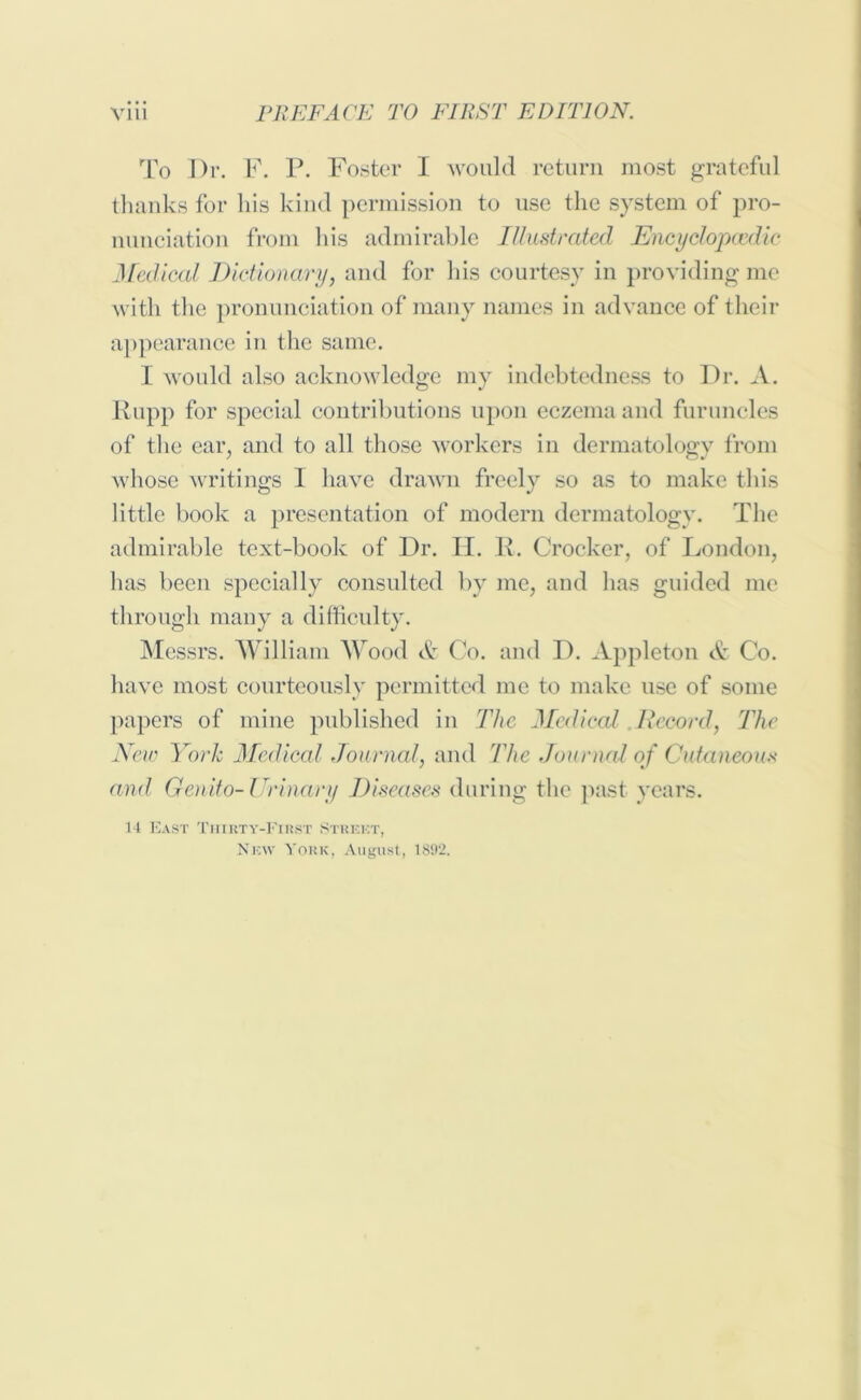 To Dr. F. P. Foster I would return most grateful thanks for his kind permission to use the system of pro- nunciation from his admirable Illustrated Encyclopaedic Medical Dictionary, and for his courtesy in providing me with the pronunciation of many names in advance of their appearance in the same. I would also acknowledge my indebtedness to Dr. A. Rupp for special contributions upon eczema and furuncles of the ear, and to all those workers in dermatology from whose writings I have drawn freely so as to make this little book a presentation of modern dermatology. The admirable text-book of Dr. IT. R. Crocker, of London, has been specially consulted by me, and has guided me through many a difficulty. Messrs. William Wood & Co. and D. Appleton & Co. have most courteously permitted me to make use of some papers of mine published in The Medical Record, The New York Medical Journal, and The Journal of Cutaneous and Genito-Urinary Diseases during the past years. 14 East Thirty-First Street, New York, August, 1892.