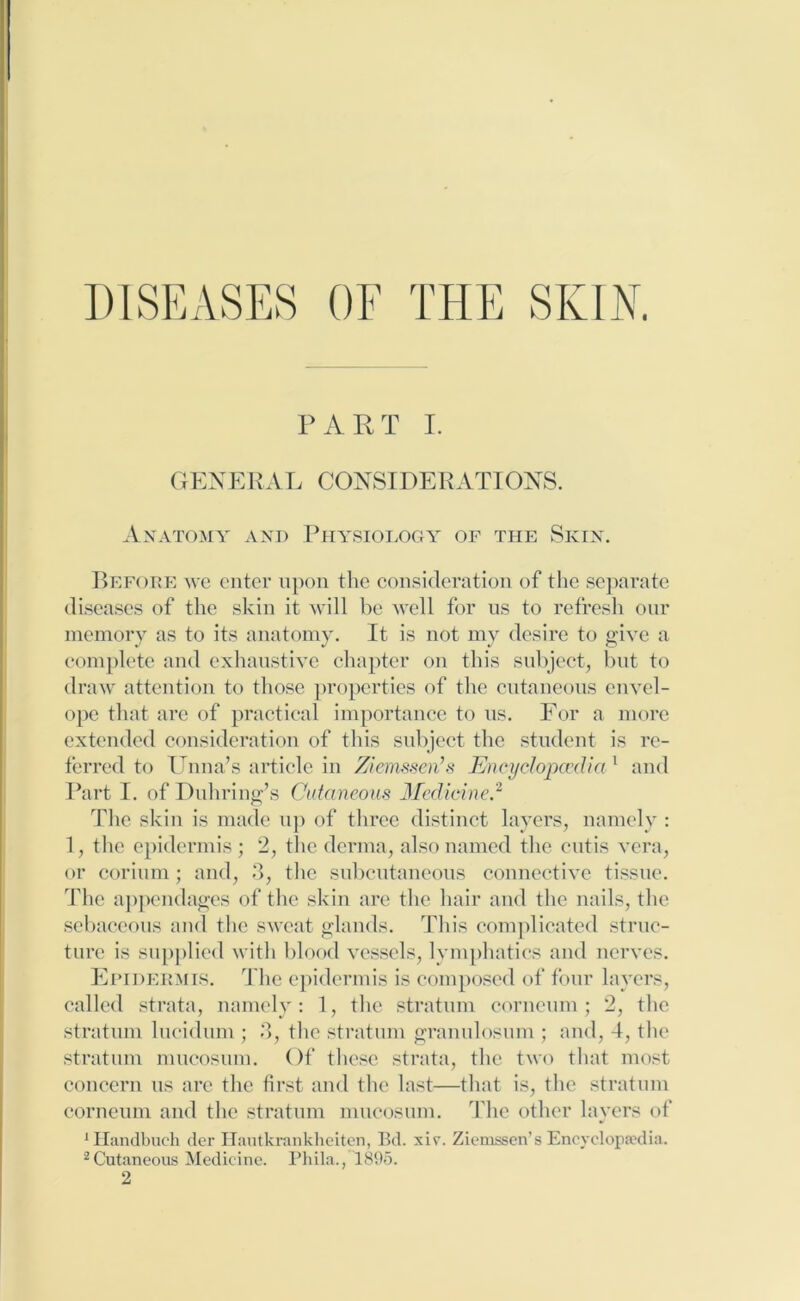 DISEASES OF THE SKIN. PART I. GENERAL CONSIDERATIONS. Anatomy and Physiology of the Skin. Before we enter upon the consideration of the separate diseases of the skin it will be well for us to refresh our memory as to its anatomy. It is not my desire to give a complete and exhaustive chapter on this subject, but to draw attention to those properties of the cutaneous envel- ope that arc of practical importance to us. For a more extended consideration of this subject the student is re- ferred to Unna’s article in Ziemssen’s Encyclopaedia1 and Part I. of Duhring’s Cutaneous Medicine.2 The skin is made up of three distinct layers, namely : 1, the epidermis; 2, the derma, also named the cutis vera, or corium; and, 3, the subcutaneous connective tissue. The appendages of the skin are the hair and the nails, the sebaceous and the sweat glands. This complicated struc- ture is supplied with blood vessels, lymphatics and nerves. Epidermis. The epidermis is composed of four layers, called strata, namely: 1, the stratum corneum; 2, the stratum lucidum ; 3, the stratum granulosum ; and, 4, the stratum mueosum. Of these strata, the two that most concern us are the first and the last—that is, the stratum corneum and the stratum mueosum. The other layers of 1Handbuch der Hautkrankheiten, Bd. xiv. Ziemssen’s Encyclopaedia. 2Cutaneous Medicine. Phila., 1895. 2
