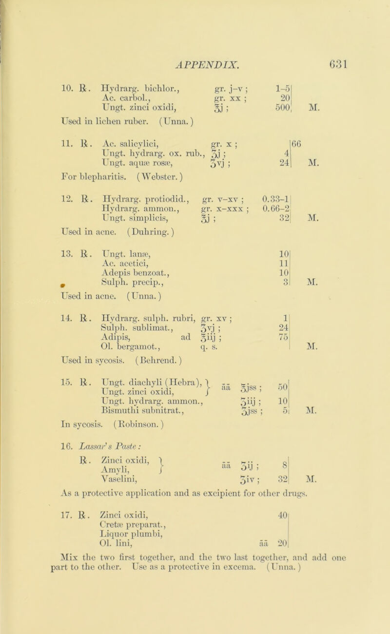 10. E. Hydrarg. bichlor., gr. j-v ; 1-51 Ac. carbol., gr. xx ; 20 Ungt. zinci oxidi, Si; 500| M. Used in lichen ruber. (Unna.) 11. E. Ac. salicylici, gr. x ; 166 Ungt. hydrarg. ox. rub., 5i ; 4 Ungt. aquae rosae, 5u; 241 M. For blepharitis. (Webster.) 12. E. Hydrarg. protiodid., gr. v-xv ; 0.33-1 Hydrarg. ammon., gr. x-xxx ; 0.66-2 Ungt. simplicis, oJ i 32[ M. Used in acne. (Duhring.) 13. E. Ungt. lanae, iOl Ac. acetici, 11 Adepis benzoat., 10 m Sulph. precip., 31 M. Used in acne. (Unna.) 14. E. Hydrarg. sulph. rubri, gr. xv ; 1 Sulph. sublimat., 5u; 24 Adipis, ad Sn.i; 75 01. bergamot., q. s. M. Used in sycosis. (Behrend.) E. Ungt. diachyli (Ilebra), \ Ungt. zinci oxidi, J aa 5jss ; 50 Ungt. hydrarg. ammon., 5(0; 101 Bismuthi subnitrat., O.)88 t s! In sycosis. (Bobinson.) 16. LassaP s Paste: B • Zinci oxidi, \ Arayli, J Vaselini, aa 3xj ; 5ivl 8 32 M. m. As a protective application and as excipient for other drugs. Zinci oxidi, 40 Cretoe preparat., Liquor plumbi, 01. lini, aa 201 Mix the two first together, and the two last together, and add one part to the other. Use as a protective in excema. (Unna.)