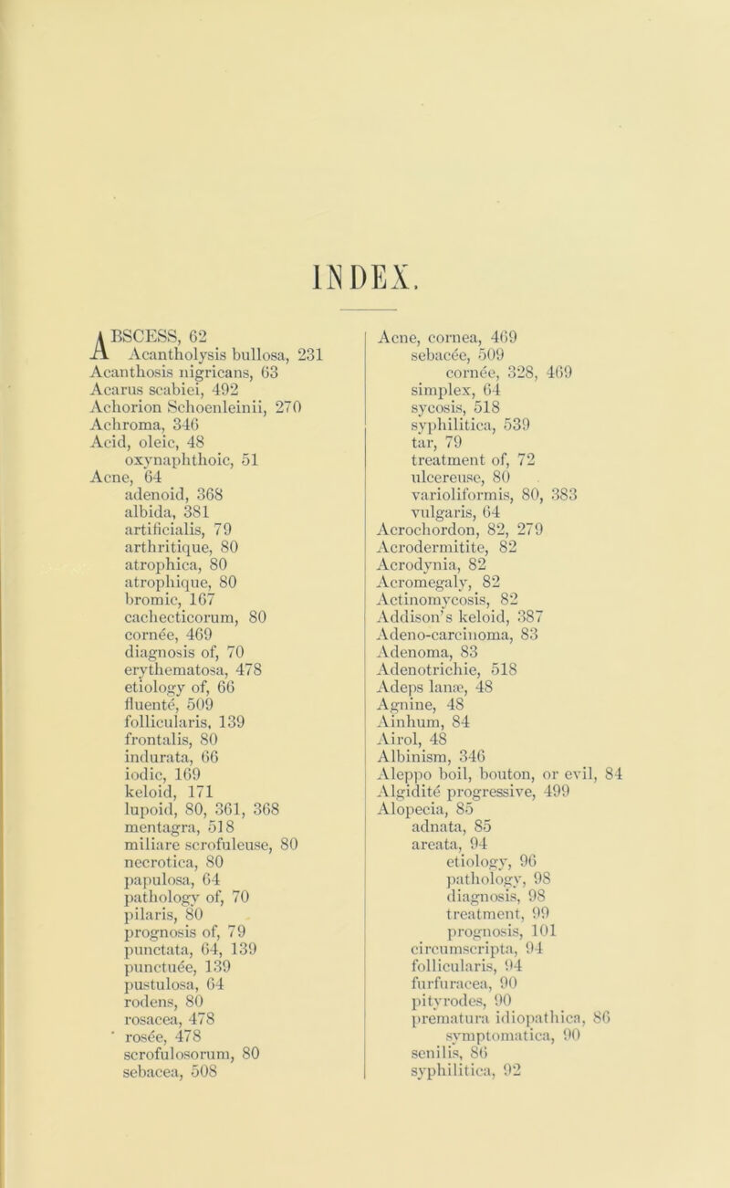 INDEX. A BSCESS, 62 Acantholysis bullosa, 231 Acanthosis nigricans, 63 Acarus scabiei, 492 Achorion Schoenleinii, 270 Achroma, 346 Acid, oleic, 48 oxynaphthoic, 51 Acne, 64 adenoid, 368 albida, 381 artificialis, 79 arthritique, 80 atrophica, 80 atrophique, 80 bromic, 167 cachecticorum, 80 cornee, 469 diagnosis of, 70 erythematosa, 478 etiology of, 66 fluente, 509 follicularis, 139 frontalis, 80 indurata, 66 iodic, 169 keloid, 171 lupoid, 80, 361, 368 mentagra, 518 miliare scrofuleuse, 80 necrotica, 80 papulosa, 64 pathology of, 70 pilaris, 80 prognosis of, 79 punctata, 64, 139 punctuee, 139 pustulosa, 64 rodens, 80 rosacea, 478 ' rosee, 478 scrofulosorum, 80 sebacea, 508 Acne, cornea, 469 sebacee, 509 cornee, 328, 469 simplex, 64 sycosis, 518 syphilitica, 539 tar, 79 treatment of, 72 uleereuse, 80 varioliformis, 80, 383 vulgaris, 64 Acrochordon, 82, 279 Acrodermitite, 82 Acrodynia, 82 Acromegaly, 82 Actinomycosis, 82 Addison’s keloid, 387 Adeno-carcinoma, 83 Adenoma, 83 Adenotrichie, 518 Adeps lanae, 48 Agnine, 48 Ainhum, 84 Airol, 48 Albinism, 346 Aleppo boil, bouton, or evil Algidite progressive, 499 Alopecia, 85 adnata, 85 areata, 94 etiology, 96 pathology, 9S diagnosis, 98 treatment, 99 prognosis, 101 circumscripta, 94 follicularis, 94 furfuracea, 90 pityrodes, 90 prematura idiopathica, symptomatica, 90 senilis, 86 syphilitica, 92