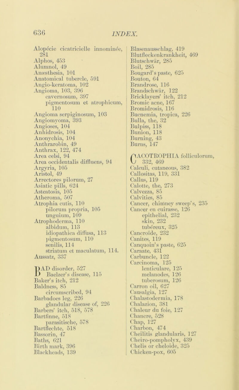 Alopecie cicatrieielle innominee, 281 Alphos, 453 Alumnol, 49 Anaesthesia, 101 Anatomical tubercle, 591 Angio-keratoma, 102 Angioma, 103, 396 cavemosum, 397 pigmentosum et atrophicum, 110 Angioma serpiginosum, 103 Angiomyoma, 393 Angioses, 104 Anhidrosis, 104 Anonychia, 104 Anthrarobin, 49 Anthrax, 122, 474 Area celsi, 94 Area occidentalis diffluens, 94 Argyria, 105 Aristol, 49 Arrectores pilorum, 27 Asiatic pills, 024 Asteatosis, 105 Atheroma, 507 Atrophia cutis, 110 pilorum propria, 105 unguium, 109 Atrophoderma, 110 albidum, 113 idiopathica diffusa, 113 pigmentosum, 110 senilis, 114 striatum et maculatum, 114. Aussatz, 337 1)AD disorder, 527 1) Baelzer’s disease, 115 Baker’s itch, 212 Baldness, 85 circumscribed, 94 Barbadoes leg, 226 glandular disease of, 226 Barbers’ itch, 518, 578 Bartfinne, 518 parasitische, 578 Bartllechte, 518 Bassorin, 47 Baths, 621 Birth mark, 396 Blackheads, 139 Blasenausschlag, 419 Blutfleckenkrankheit, 469 Blutschwiir, 285 Boil, 285 Bougard’s paste, 625 Bouton, 64 Brandrose, 116 Brandschwar, 122 Bricklayers’ itch, 212 Bromic acne, 167 Bromidrosis, 116 Bucnemia, tropica, 226 Bulla, the, 32 Bulpiss, 118 Bunion, 118 Burning, 43 Burns, 147 p ACOTROPHIA folliculorum, \J 332, 469 Calculi, cutaneous, 382 Callositas, 119, 331 Callus, 119 Calotte, the, 273 Calvezza, 85 Calvities, 85 Cancer, chimney sweep’s, 235 Cancer en cuirasse, 126 epithelial, 232 skin, 232 tubereux, 325 Caneroi'de, 232 Canites, 119 Canquoin’s paste, 625 Caraate, 431 Carbuncle, 122 Carcinoma, 125 lenticulare, 125 melanodes, 126 tuberosum, 126 Carron oil, 627 Causalgia, 127 Chalastodermia, 178 Chalazion, 381 Chaleur du foie, 127 Chancre, 528 Chap, 127 Charbon, 474 Cheilitis glandularis, 127 Cheiro-pompholyx, 439 Chelis or cheloide, 325 Chicken-pox, 605
