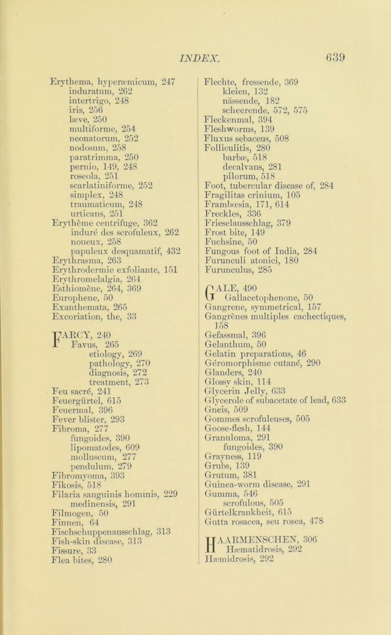 Erythema, hyperaemicum, 247 induratum, 262 intertrigo, 248 iris, 256 laeve, 250 multiforme, 254 neonatorum, 252 nodosum, 258 paratrimma, 250 pernio, 149, 248 roseola, 251 scarlatiniforme, 252 simplex, 248 traumaticum, 248 urticans, 251 Erytheme centrifuge, 362 indure des scrofuleux, 262 noueux, 258 papuleux desquamatif, 432 Erythrasma, 263 Erythrodermie exfoliante, 151 Erythromelalgia, 264 Esthiomene, 264, 369 Europhene, 50 Exanthemata, 265 Excoriation, the, 33 T7ARCY, 240 I1 Favus, 265 etiology, 269 pathology, 270 diagnosis, 272 treatment, 273 Feu sacrt*, 241 Feuergurtel, 615 Feuermal, 396 Fever blister, 293 Fibroma, 277 fungoides, 390 lipomatodes, 609 molluscum, 277 pendulum, 279 Fibro myoma, 393 Fikosis, 518 Filaria sanguinis hominis, 229 medinensis, 291 Filmogen, 50 Finnen, 64 Fischschuppenausschlag, 313 Fish-skin disease, 313 Fissure, 33 Flea bites, 280 | Flechte, fressende, 369 kleien, 132 niissende, 182 sclieerende, 572, 575 Fleckenmal, 394 Flesh worms, 139 I Fluxus sebaceus, 508 Folliculitis, 280 barbae, 518 deealvans, 281 pilorum, 518 Foot, tubercular disease of, 284 Fragilitas crinium, 105 Framboesia, 171, 614 Freckles, 336 Frieselausschlag, 379 Frost bite, 149 Fuchsine, 50 Fungous foot of India, 284 I Furunculi atonici, 180 | Furunculus, 285 p ALE, 490 j \JT Gallacetophenone, 50 Gangrene, symmetrical, 157 Gangrenes multiples cachectiques, 158 Gefassmal, 396 Gelanthum, 50 Gelatin preparations, 46 Geromorphisme cutan£, 290 Glanders, 240 Glossy skin, 114 Glycerin Jelly, 633 Glycerole of subacetate of lead, 633 Gneis, 509 Gommes scrofuleuses, 505 Goose-flesh, 144 Granuloma, 291 fungoides, 390 Grayness, 119 Grubs, 139 Grutum, 381 Guinea-worm disease, 291 i Gumma, 546 scrofulous, 505 Giirtelkrankheit, 615 | Gutta rosacea, seu rosea, 478 HAARMENSCHEN, 306 Haematidrosis, 292 | Hremidrosis, 292