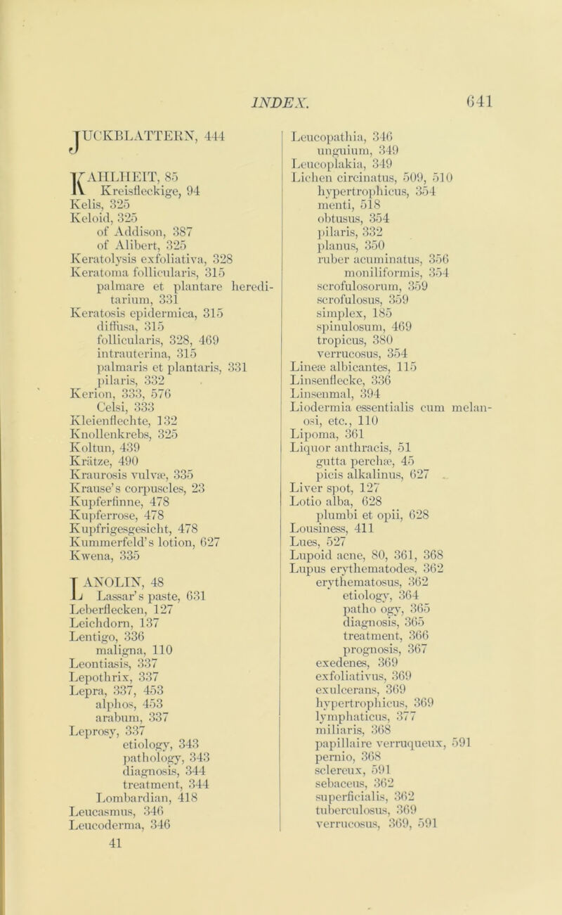 TUCKBLATTERN, 444 KAHLHEIT, 85 Kreisfleckige, 94 Kelis, 325 Keloid, 325 of Addison, 387 of Alibert, 325 Keratolysis exfoliativa, 328 Keratoma follicularis, 315 palmare et plantare heredi- tarium, 331 Keratosis epidermica, 315 diflusa, 315 follicularis, 328, 4G9 intrauterina, 315 palmaris et plantaris, 331 pilaris, 332 Kerion, 333, 576 Celsi, 333 Kleienflechte, 132 Ivnollenkrebs, 325 Koltun, 439 Kriitze, 490 Kraurosis vulva?, 335 Krause’s corpuscles, 23 Kupferfinne, 478 Kupferrose, 478 Kupfrigesgesicht, 478 Kummerfeld’s lotion, 627 Kwena, 335 T ANOLIN, 48 1j Lassar’s paste, 631 Leberflecken, 127 Leichdorn, 137 Lentigo, 336 maligna, 110 Leontiasis, 337 Lepotlirix, 337 Lepra, 337, 453 alpbos, 453 arabum, 337 Leprosy, 337 etiology, 343 pathology, 343 diagnosis, 344 treatment, 344 Lombardian, 418 Leucasmus, 346 Leucoderma, 346 41 Leucopathia, 346 unguium, 349 Leucoplakia, 349 Lichen circinatus, 509, 510 hypertrophicus, 354 menti, 518 obtusus, 354 ]>ilaris, 332 planus, 350 ruber acuminatus, 356 moniliformis, 354 scrofulosorum, 359 scrofulosus, 359 simplex, 185 spinulosum, 469 tropicus, 380 verrucosus, 354 Linea? albicantes, 115 Linsenflecke, 336 Linsenmal, 394 Liodermia essentialis cum melan- osi, etc., 110 Lipoma, 361 Liquor anthracis, 51 gutta perdue, 45 picis alkalinus, 627 Liver spot, 127 Lotio alba, 628 plumbi et opii, 628 Lousiness, 411 Lues, 527 Lupoid acne, 80, 361, 368 Lupus erythematodes, 362 erythematosus, 362 etiology, 364 patho ogy, 365 diagnosis, 365 treatment, 366 prognosis, 367 exedenes, 369 exfoliativus, 369 exulcerans, 369 hypertrophicus, 369 lymphaticus, 377 miliaris, 368 papillaire verruqueux, 591 pernio, 368 sclereux, 591 sebaceus, 362 superficial is, 362 tuberculosus, 369 verrucosus, 369, 591