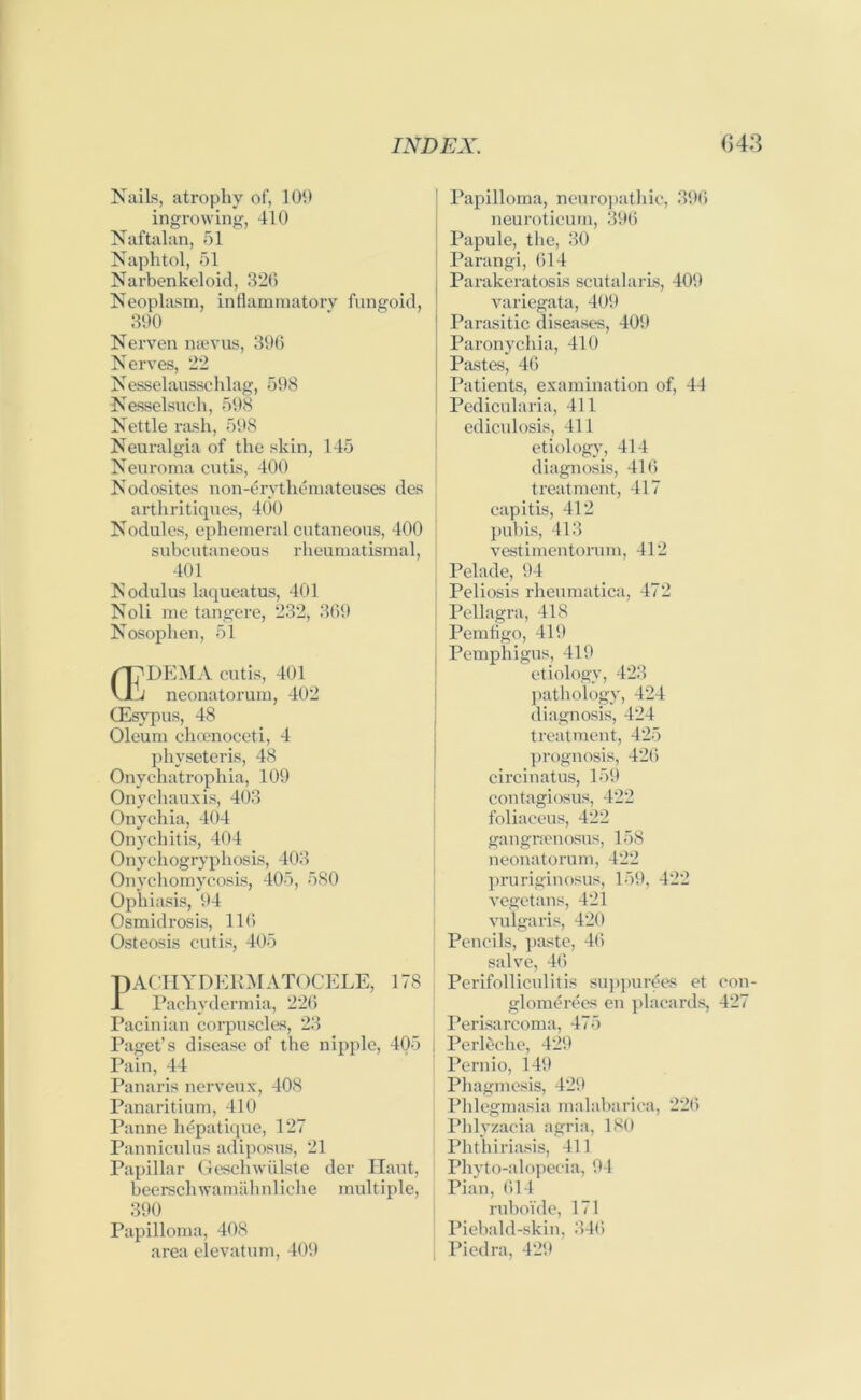 Nails, atrophy of, 109 ingrowing, 410 Naftalan, 51 Naphtol, 51 Narbenkeloid, 320 Neoplasm, inflammatory fungoid, 390 Nerven naevus, 396 Nerves, 22 Nesselausschlag, 598 Nesselsuch, 598 Nettle rash, 598 Neuralgia of the skin, 145 Neuroma cutis, 400 Nodosites non-erythemateuses des arthritiques, 400 Nodules, ephemeral cutaneous, 400 subcutaneous rlieumatismal, j 401 Nodulus laqueatus, 401 Noli me tangere, 232, 369 Nosophen, 51 a? DEM A cutis, 401 J neonatorum, 402 QEsypus, 48 Oleum choenoceti, 4 physeteris, 48 Onychatrophia, 109 Onychauxis, 403 Onychia, 404 Onychitis, 404 Onychogryphosis, 403 Onychomycosis, 405, 580 Ophiasis, 94 Osmidrosis, 116 Osteosis cutis, 405 PACHYDERMATOCELE, 178 X Pachydermia, 226 Pacinian corpuscles, 23 Paget’s disease of the nipple, 405 Pain, 44 Panaris nerveux, 408 Panaritium, 410 Panne lidpatique, 127 Panniculus adiposus, 21 Papillar Geschwiilste der Haut, beerschwamahnliclie multiple, 390 Papilloma, 408 area elevatum, 409 Papilloma, neuropathic, 396 neuroticum, 396 Papule, the, 30 Parangi, 614 Parakeratosis scutalaris, 409 variegata, 409 Parasitic diseases, 409 Paronychia, 410 Pastes, 46 Patients, examination of, 44 Pedicularia, 411 ediculosis, 411 etiology, 414 diagnosis, 416 treatment, 417 capitis, 412 pubis, 413 vestimentorum, 412 Pelade, 94 Peliosis rheumatica, 472 Pellagra, 418 Pemflgo, 419 Pemphigus, 419 etiology, 423 pathology, 424 diagnosis, 424 treatment, 425 prognosis, 426 circinatus, 159 contagiosus, 422 foliaceus, 422 gangnenosus, 158 neonatorum, 422 pruriginosus, 159, 422 vegetans, 421 vulgaris, 420 Pencils, paste, 46 salve, 46 Perifolliculitis suppurees et glomerees en placards, Perisarcoma, 475 Perleche, 429 Pernio, 149 Phagmesis, 429 Phlegmasia malabarica, 226 Phlyzacia agria, 180 Phthiriasis, 411 Pliyto-alopecia, 94 Pian, 614 ruboide, 171 Piebald-skin, 346 Piedra, 429 con- 427