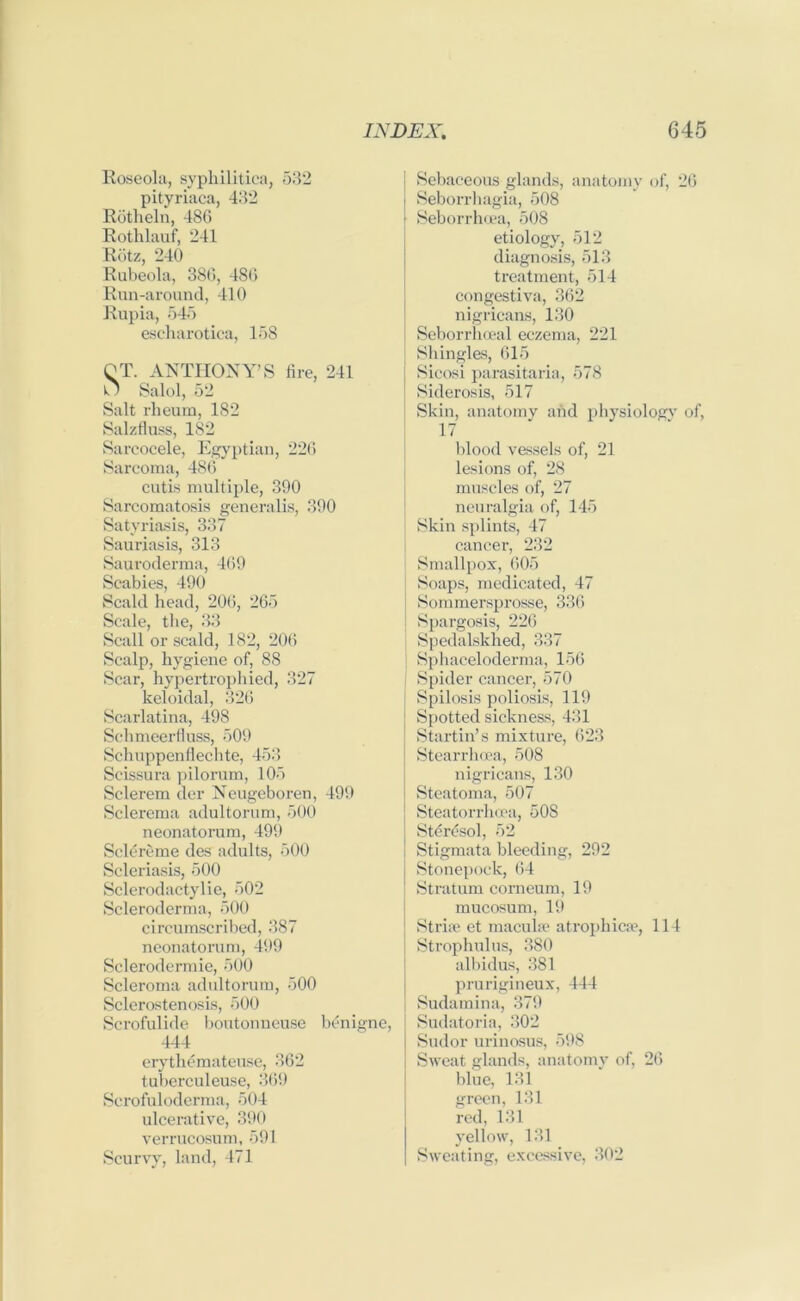 Roseola, syphilitica, 532 pityriaca, 432 Rotheln, 486 Rothlauf, 241 Reitz, 240 Rubeola, 386, 486 Run-around, 410 Rupia, 545 escharotica, 158 QT. ANTHONY’S fire, 241 U Salol, 52 Salt rheum, 182 Salzfluss, 182 Sarcocele, Egyptian, 226 Sarcoma, 486 cutis multiple, 390 Sarcomatosis generalis, 390 Satyriasis, 337 Sauriasis, 313 Sauroderma, 469 Scabies, 490 Scald head, 200, 265 Scale, the, 33 Scall or scald, 182, 20(5 Scalp, hygiene of, 88 Scar, hypertrophied, 327 keloidal, 326 Scarlatina, 498 Schmeerfluss, 509 Schuppenfleclite, 453 Scissura pilorum, 105 Sclerem der Neugeboren, 499 Sclerema adultorum, 500 neonatorum, 499 Sclereme des adults, 500 Scleriasis, 500 Sclerodactylie, 502 Scleroderma, 500 circumscribed, 387 neonatorum, 499 Sclerodermie, 500 Scleroma adultorum, 500 Sclerostenosis, 500 Scrofulide boutonneuse benigne, 444 erythemateuse, 362 tuberculeuse, 369 Scrofuloderma, 504 ulcerative, 390 verrucosum, 591 Scurvy, land, 471 Sebaceous glands, anatomy of, 26 Seborrhagia, 508 Seborrhoea, 508 etiology, 512 diagnosis, 513 treatment, 514 congestiva, 362 nigricans, 130 Seborrhceal eczema, 221 Shingles, 615 Sicosi parasitaria, 578 Siderosis, 517 Skin, anatomy and physiology of, 17 blood vessels of, 21 lesions of, 28 muscles of, 27 neuralgia of, 145 Skin splints, 47 cancer, 232 Smallpox, 605 Soaps, medicated, 47 Sommersprosse, 336 Spargosis, 226 Spedalskhed, 337 Sphaceloderma, 156 Spider cancer, 570 Spilosis poliosis, 119 Spotted sickness, 431 Startin’s mixture, 623 Stearrhcea, 508 nigricans, 130 Steatoma, 507 Steatorrhcea, 508 Stercsol, 52 Stigmata bleeding, 292 Stonepock, 64 Stratum corneum, 19 mucosum, 19 Striae et macula? atrophica?, 114 Strophulus, 380 albidus, 381 prurigineux, 444 Sudamina, 379 Sudatoria, 302 Sudor urinosus, 598 Sweat glands, anatomy of, 26 blue, 131 green, 131 red, 131 yellow, 131 Sweating, excessive, 302