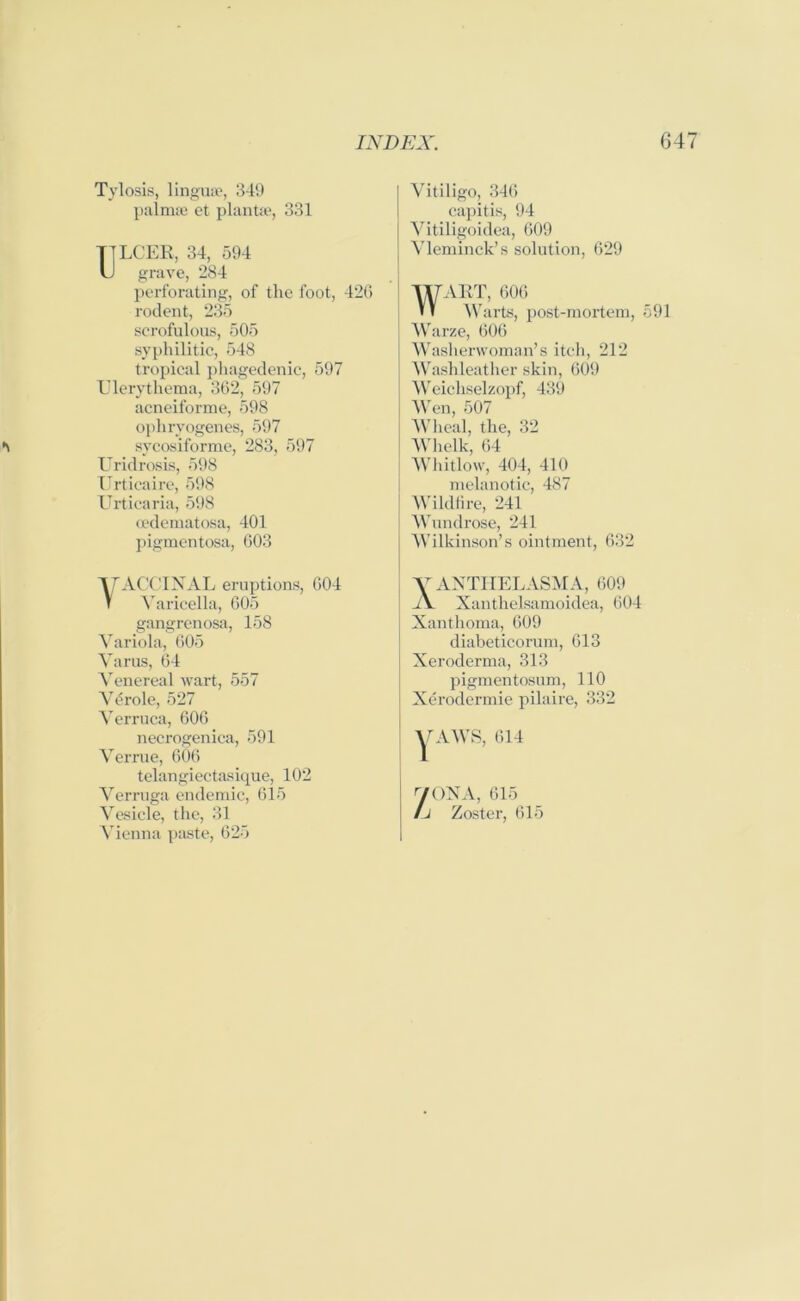 Tylosis, linguae, 349 palmae et plant*, 331 TTLCER, 34, 594 U grave, 284 perforating, of the foot, 42G rodent, 235 scrofulous, 505 syphilitic, 548 tropical phagedenic, 597 Ulerythema, 362, 597 acneiforme, 598 ophryogenes, 597 sycosiforme, 283, 597 Uridrosis, 598 Urticaire, 598 Urticaria, 598 cedematosa, 401 pigmentosa, 603 TACCINAL eruptions, 604 Varicella, 605 gangrenosa, 158 Variola, 605 Varus, 64 Venereal wart, 557 Vdrole, 527 Verruca, 606 necrogenica, 591 Verrue, 606 telangiectasique, 102 Verruga endemic, 615 Vesicle, the, 31 Vienna paste, 625 Vitiligo, 346 capitis, 94 Vitiligoidea, 609 Vleminck’s solution, 629 WART, 606 Warts, post-mortem, 591 Warze, (306 Washerwoman’s itch, 212 I Washleather skin, 609 Weichselzopf, 439 Wen, 507 Wheal, the, 32 Whelk, 64 Whitlow, 404, 410 melanotic, 487 Wildfire, 241 Wundrose, 241 Wilkinson’s ointment, 632 V ANTHELASMA, 609 A Xanthelsamoidea, 604 j Xanthoma, 609 diabeticorum, 613 Xeroderma, 313 pigmentosum, 110 Xerodermie pilaire, 332 VAIVS, 614 y<)NA, 615 Zoster, 615