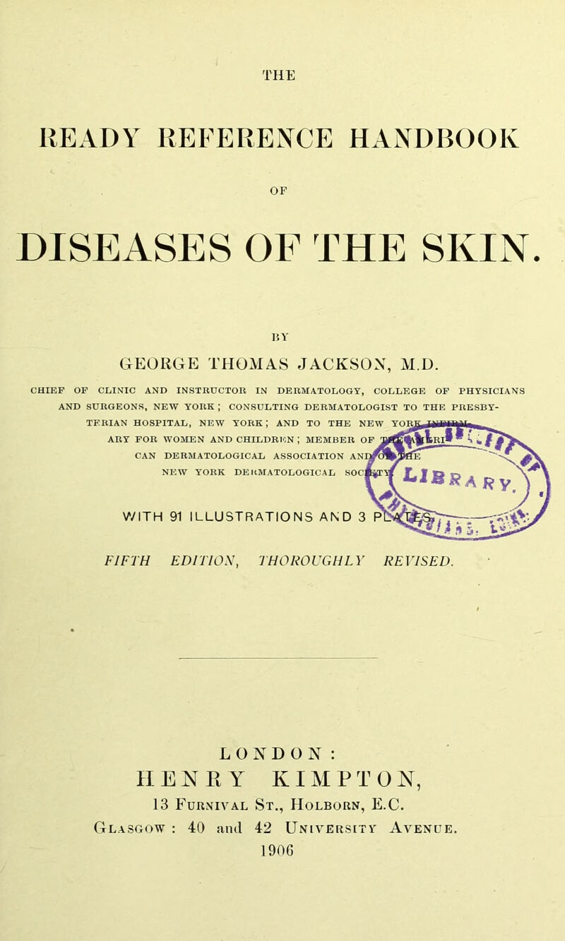 THE READY REFERENCE HANDBOOK OF DISEASES OF THE SKIN. I!Y GEORGE THOMAS JACKSOX, M.D. CHIEF OF CLINIC AND INSTBUCTOR IN DERMATOLOGY, COLLEGE OF PHYSICIANS AND SURGEONS, NEW YORK ; CONSULTING DERMATOLOGIST TO THE PRESBY- TERIAN HOSPITAL, NEW YORK; AND TO THE NEW ARY FOR WOMEN AND CHILDRTON ; MEMBER OF CAN DERMATOLOGICAL ASSOCIATION NEW YORK DERMATOLOGICAL WITH 91 ILLUSTRATIONS AND 3 FIFTH EDFTIOX, THOROUGHLY REVISED. LONDON: II E N II Y K IM P T 0 N, 13 Furnival St., Holborn, E.C. Glasgow : 40 and 42 University' Avenue. 1906