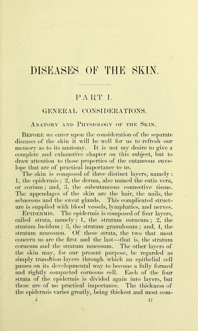 DISEASES OE THE SKIK PART I. GENERAL CONSIDERATIONS. Anatomy and Rhy.siodooy of the Skin. Before we enter upon the consideration of tlie separate diseases of the skin it will be well for us to refresh our memory as to its anatomy. It is not my desire to give a complete ,and exhaustive chapter on this subject, but to draw attention to those properties of the cutaneous enve- lope that are of practical importance to us. The skin is composed of three distinct layers, namely : 1, the epidermis; 2, the derma, also named the cutis vera, or corium ; and, 3, the subcutaneous connective tissue. The appendages of the skin are the hair, the nails, the sebaceous and the sweat glands. This complicated strnct- ure is supplied with blood vessels, lymphatics, and nerves. Epidermis. The epidermis is composed of four layers, called strata, namely: 1, the stratum corneum; 2, the stratum lucidum ; 3, the stratum granulosum; and, 4, the stratum mucosuin. Of these strata, the two that most concern us are the first and the last—that is, the stratum corneum and the stratum mucosum. The other layers of the skin may, for our present purpose, be regarded as simply transition-layers through which an epithelial cell passes on its developmental M^ay to become a fully formed and rightly compacted corneous cell. Each of the four strata of the epidermis is divided again into layers, but these are of no practical importance. The thickness of the epidermis varies greatly, being thickest and most com-