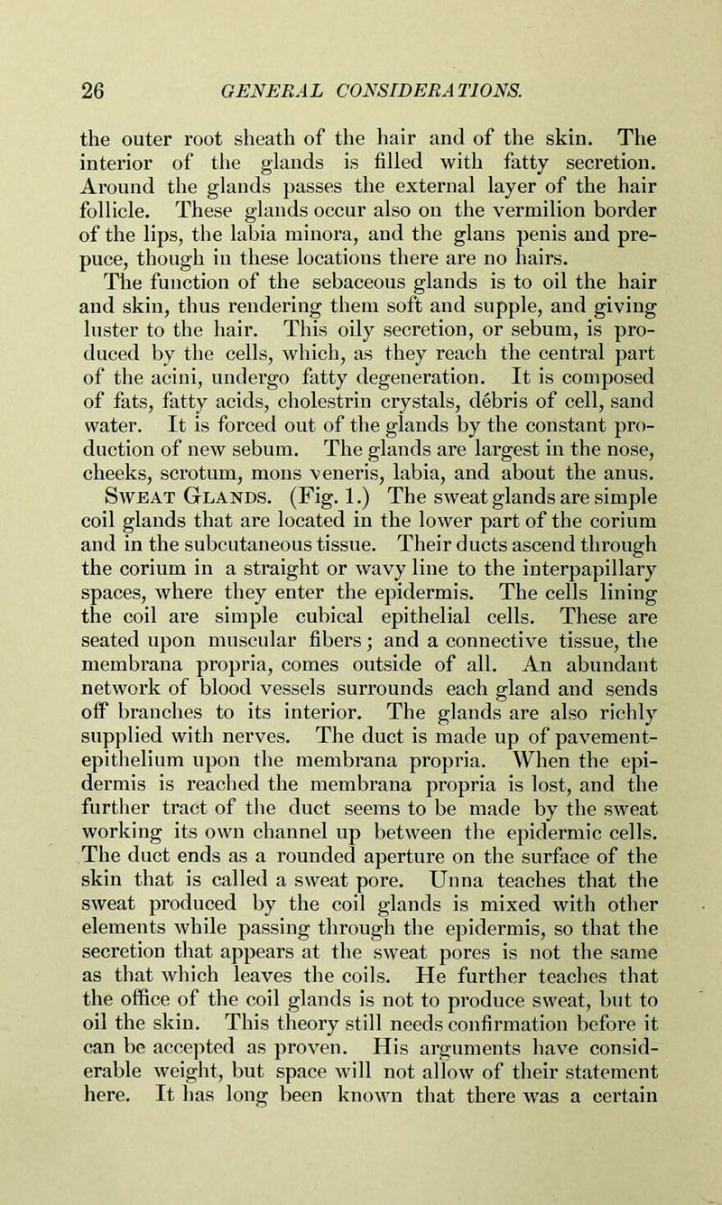 the outer root sheath of the hair and of the skin. The interior of the glands is filled with fatty secretion. Around the glands passes the external layer of the hair follicle. These glands occur also on the vermilion border of the lips, the labia minoi’a, and the glans penis and pre- puce, though in these locations there are no hairs. The function of the sebaceous glands is to oil the hair and skin, thus rendering them soft and supple, and giving luster to the hair. This oily secretion, or sebum, is pro- duced by the cells, which, as they reach the central part of the acini, undergo fatty degeneration. It is composed of fats, fatty acids, cholestrin crystals, d4bris of cell, sand water. It is forced out of the glands by the constant pro- duction of new sebum. The glands are lai’gest in the nose, cheeks, scrotum, mous veneris, labia, and about the anus. Sweat Glands. (Fig. 1.) The sweat glands are simple coil glands that are located in the lower part of the corium and in the subcutaneous tissue. Their ducts ascend through the corium in a straight or wavy line to the interpapillary spaces, where they enter the epidermis. The cells lining the coil are simple cubical epithelial cells. These are seated upon muscular fibers; and a connective tissue, the membrana propria, comes outside of all. An abundant network of blood vessels surrounds each gland and sends off branches to its interior. The glands are also richly supplied with nerves. The duct is made up of pavement- epithelium upon the membrana propria. When the epi- dermis is reached the membrana propria is lost, and the further tract of the duct seems to be made by the sweat working its own channel up between the epidermic cells. The duct ends as a rounded aperture on the surface of the skin that is called a sweat pore. Unna teaches that the sweat produced by the coil glands is mixed with other elements while passing through the epidermis, so that the secretion that appears at the sweat pores is not the same as that which leaves the coils. He further teaches that the office of the coil glands is not to produce sweat, but to oil the skin. This theory still needs confirmation before it can be accepted as proven. His arguments have consid- erable weight, but space will not allow of their statement here. It has long been known that there was a certain