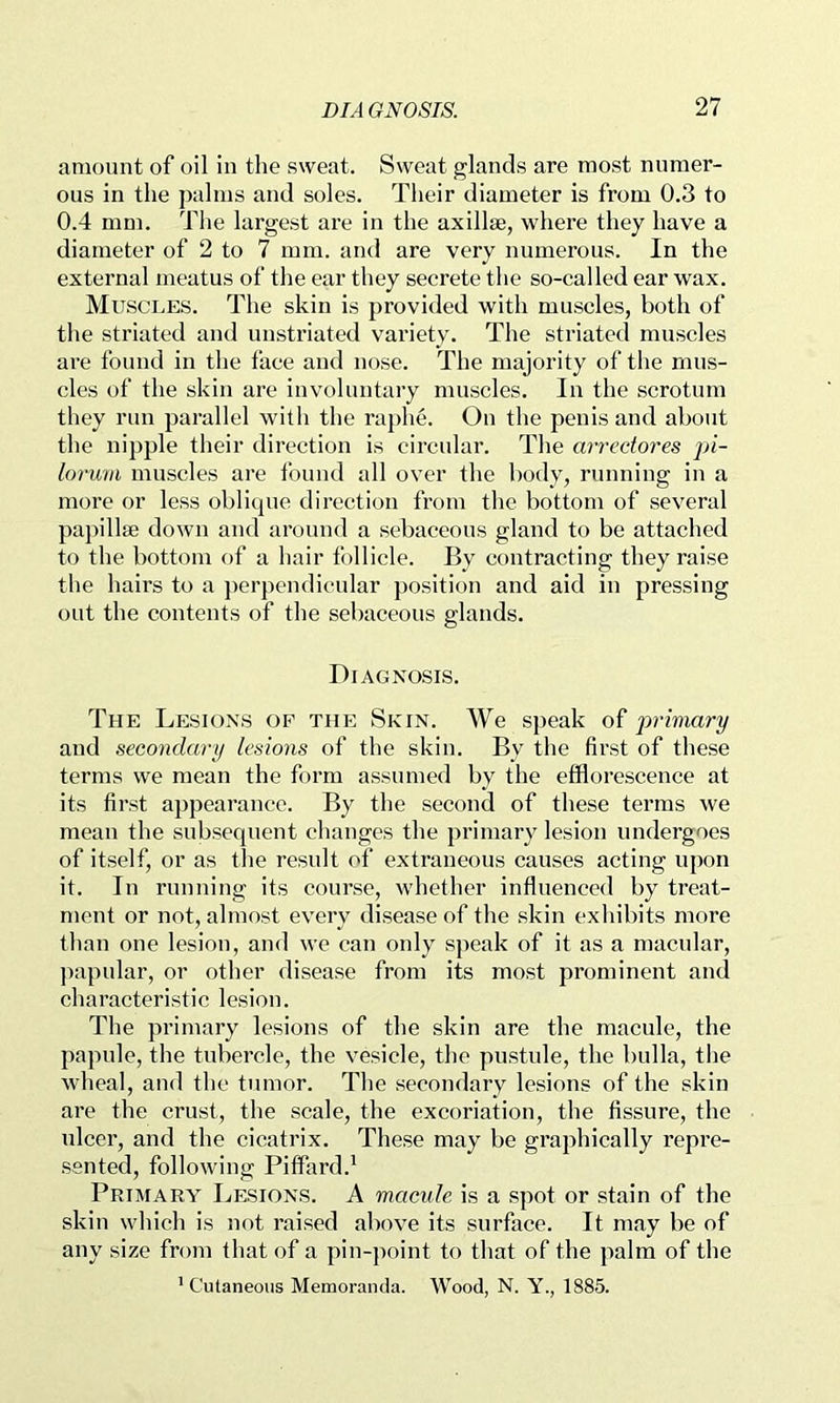 amount of oil in the sweat. Sweat glands are most numer- ous in the palms and soles. Their diameter is from 0.3 to 0.4 mm. Tlie largest are in the axillae, where they have a diameter of 2 to 7 mm. and are very numerous. In the external meatus of the ear they seerete the so-called ear wax. Muscles. The skin is provided with muscles, both of the striated and unstriated variety. The striated muscles are found in the face and nose. The majority of the mus- cles of the skin are involuntary muscles. In the scrotum they run parallel with the raphe. On the penis and about the nipple their direction is circular. The ari'ectores pi- lorum muscles are found all over the body, running in a more or less oblique direction from the bottom of several pa])ill8e down and around a sebaceous gland to be attached to the bottom of a hair follicle. By contracting they raise the hairs to a ])erpendieular position and aid in pressing out the contents of the sebaceous glands. Diagnosis. The Lesions op the Skin. We speak of primary and secondary lesions of the skin. By the first of these terms we mean the form assumed by the efflorescence at its first appearance. By the second of these terms we mean the subsequent changes the primary lesion undergoes of itself, or as the result of extraneous causes acting upon it. In running its course, whether influenced by treat- ment or not, almost every disease of the skin exhibits more than one lesion, and we can only speak of it as a macular, jiapular, or other disease from its most prominent and characteristic lesion. The primary lesions of the skin are the macule, the papule, the tubercle, the vesicle, the pustule, the bulla, the wheal, and the tumor. Tlie secondary lesions of the skin are the crust, the scale, the excoriation, the fissure, the ulcer, and the cicatrix. These may be graphically repre- .sented, following Piffard.' Primary Lesions. A macule is a spot or stain of the skin which is not raised above its surface. It may be of any size from that of a pin-point to that of the palm of the ’ Cutaneous Memoranda. Wood, N. Y., 1885.