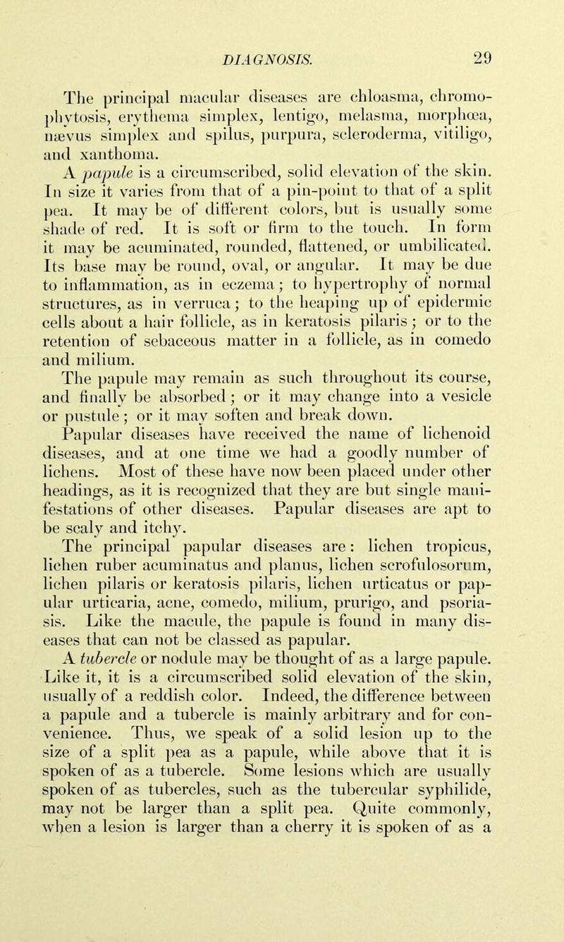 The principal macular diseases are chloasma, chromo- ])liytosis, erytlicma simplex, lentigo, melasma, morphcea., nyevus simplex and spilus, purpura, scleroderma, vitiligo, and xanthoma. A papule is a circumscribed, solid elevation ot‘ the skin. In size it varies from that of a pin-point to tliat of a split pea. It may be of different colors, but is usually some shade of red. It is soft or firm to the touch. In form it may be acuminated, rounded, flattened, or umbilicated. Its base may be round, oval, or angular. It may be due to inflammation, as in eczema; to liypertrophy of normal structures, as in verruca; to tlie hea})ing up of epidermic cells about a hair follicle, as in keratosis pilaris ; or to the retention of sebaceous matter in a follicle, as in comedo and milium. The papule may remain as such throughout its course, and finally be absorbed; or it may change into a vesicle or pustule; or it may soften and break down. Papular diseases have received the name of lichenoid diseases, and at one time we had a goodly number of lichens. Most of these have now been placed under other headings, as it is recognized that they are but single mani- festations of other diseases. Papular diseases are apt to be scaly and itchy. The principal papular diseases are: lichen tropicus, lichen ruber acuminatus and planus, lichen scrofulosorum, lichen pilaris or keratosis pilaris, lichen urticatus or pap- ular urticaria, acne, comedo, milium, prurigo, and psoria- sis. Like the macule, the papule is found in many dis- eases that can not be classed as papular. A tubercle or nodule may be thought of as a large papule. Like it, it is a circumscribed solid elevation of the skin, usually of a reddi.sh color. Indeed, the difference between a papule and a tubercle is mainly arbitrary and for con- venience. Thus, we speak of a solid lesion up to the size of a split pea as a papule, while above that it is spoken of as a tubercle. Some lesions which are usually spoken of as tubercles, such as the tubercular syphilide, may not be larger than a split pea. Quite commonly, when a lesion is larger than a cherry it is spoken of as a