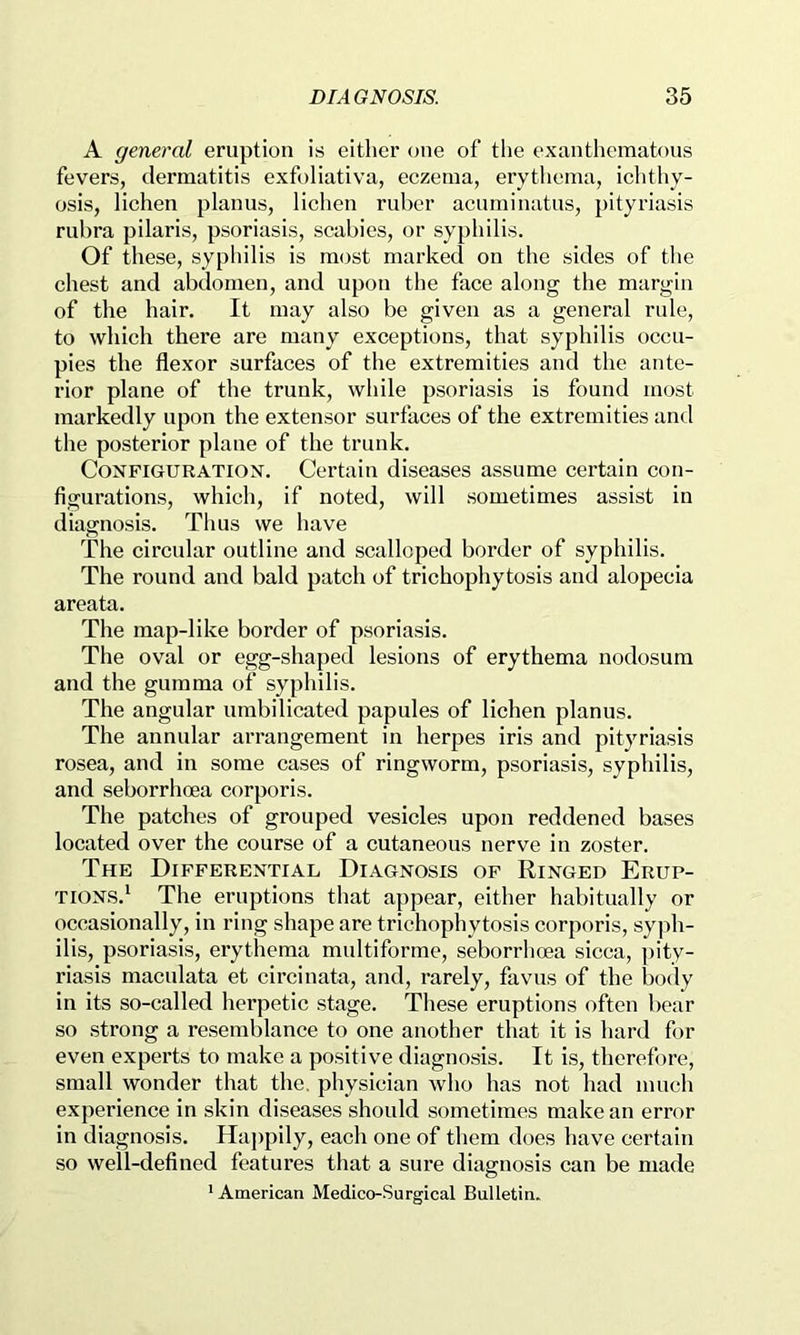 A general eruption is either one of the exanthematous fevers, dermatitis exfoliativa, eczema, erytliema, ichthy- osis, lichen planus, lichen ruber acuminatus, j)ityriasis rubra pilaris, psoriasis, scabies, or syphilis. Of these, syphilis is most marked on the sides of the chest and abdomen, and upon the face along the margin of the hair. It may also be given as a general rule, to which there are many exceptions, that syphilis occu- pies the flexor surfaces of the extremities and the ante- rior plane of the trunk, while psoriasis is found most markedly upon the extensor surfaces of the extremities and the posterior plane of the trunk. Configuration. Certain diseases assume certain con- figurations, which, if noted, will sometimes assist in diagnosis. Thus we have The circular outline and scalloped border of syphilis. The round and bald patch of trichophytosis and alopecia areata. The map-like border of psoriasis. The oval or egg-shaped lesions of erythema nodosum and the gumma of syphilis. The angular umbilicated papules of lichen planus. The annular arrangement in herpes iris and pityriasis rosea, and in some cases of ringworm, psoriasis, syphilis, and seborrhoea corporis. The patches of grouped vesicles upon reddened bases located over the course of a cutaneous nerve in zoster. The Differential Diagnosis of Ringed Erup- tions.' The eruptions that appear, either habitually or occasionally, in ring shape are trichophytosis corporis, syph- ilis, psoriasis, erythema multiforme, seborrhoea sicca, pity- riasis maculata et circinata, and, rarely, favus of the l)ody in its so-called herpetic stage. These eruptions often bear so strong a resemblance to one another that it is hard for even experts to make a positive diagnosis. It is, therefore, small wonder that the. physician who has not had much experience in skin diseases should sometimes make an error in diagnosis. Ha])pily, each one of them does have certain so well-defined features that a sure diagnosis can be made * American Medico-Surgical Bulletin.