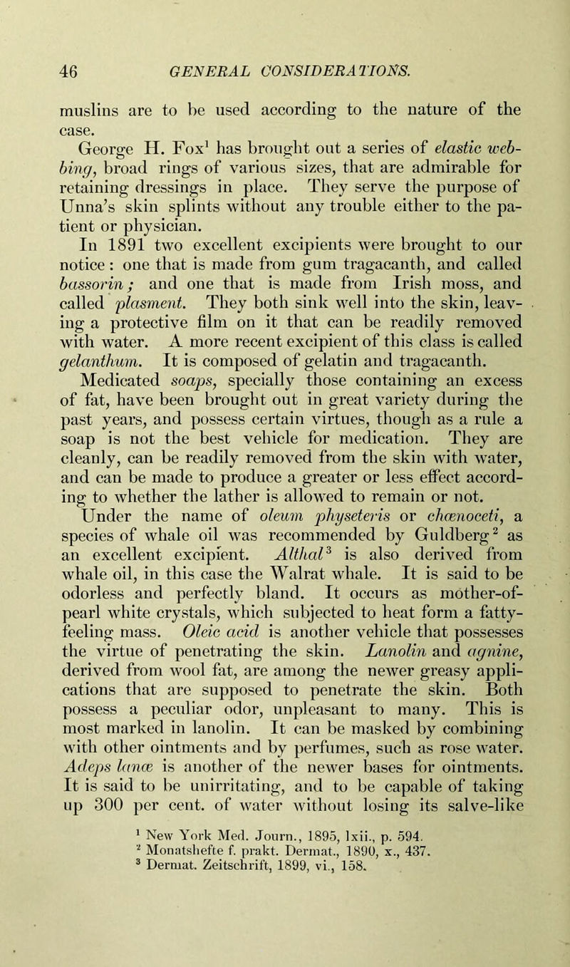 muslins are to l)e used according to the nature of the case. George H. Fox’ has brought out a series of elastic web- bing, broad rings of various sizes, that are admirable for retaining dressings in place. They serve the purpose of Unna’s skin splints without any trouble either to the pa- tient or physician. In 1891 two excellent excipients were brought to our notice : one that is made from gum tragacanth, and called bassorin; and one that is made from Irish moss, and called plasment. They both sink well into the skin, leav- ing a protective film on it that can be readily removed with water. A more recent excipient of this class is called gelanthum. It is composed of gelatin and tragacanth. Medicated soaps, specially those containing an excess of fat, have been brought out in great variety during the past years, and possess certain virtues, though as a rule a soap is not the best vehicle for medication. They are cleanly, can be readily removed from the skin with water, and can be made to produce a greater or less effect accord- ing to whether the lather is allowed to remain or not. Under the name of oleum physeteris or cheenoceti, a species of whale oil was recommended by Guldberg^ as an excellent excipient. AlthaP is also derived from whale oil, in this case the Walrat whale. It is said to be odorless and perfectly bland. It occurs as mother-of- pearl white crystals, which subjected to heat form a fatty- feeling mass. Oleic acid is another vehicle that possesses the virtue of penetrating the skin. Lanolin and agnine, derived from wool fat, are among the newer greasy appli- cations that are supposed to penetrate the skin. Both possess a peculiar odor, unpleasant to many. This is most marked in lanolin. It can be masked by combining with other ointments and by perfumes, such as rose water. Adeps lance is another of the newer bases for ointments. It is said to be unirritating, and to be capable of taking up 300 per cent, of water without losing its salve-like * New York Med. Journ., 1895, Ixii., p. 594. Monatsliefte f. prakt. Dermat., 1890, x., 437. ® Dermat. Zeitschrift, 1899, vi., 158.