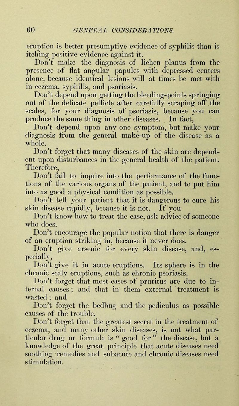 eruption is better presumptive evidence of syphilis than is itching positive evidence against it. Don’t make the diagnosis of lichen planus from the presence of flat angular papules with depressed centers alone, because identical lesions will at times be met with in eczema, syphilis, and psoriasis. Don’t depend upon getting the bleeding-points springing out of the delicate pellicle after carefully scraping off the scales, for your diagnosis of psoriasis, because you can produce the same thing in other diseases. In fact. Don’t depend upon any one symptom, but make your diagnosis from the general make-up of the disease as a whole. Don’t forget that many diseases of the skin are depend- ent upon disturbances in the general health of the patient. Therefore, Don’t fail to inquire into the performance of the func- tions of the various organs of the patient, and to put him into as good a physical condition as possible. Don’t tell your patient that it is dangerous to cure his skin disease rapidly, because it is not. If you Don’t know how to treat the case, ask advice of someone who does. Don’t encourage the popular notion that there is danger of an eruption striking in, because it never does. Don’t give arsenic for every skin disease, and, es- pecially. Don’t give it in acute eruptions. Its sphere is in the chronic scaly eruptions, such as chronic psoriasis. Don’t forget that most cases of pruritus are due to in- ternal causes; and that in them external treatment is wasted; and Don’t forget the bedbug and the pediculus as possible causes of the trouble. Don’t forget that the greatest secret in the treatment of eczema, and many other skin diseases, is not what par- ticular drug or formula is “ good for ” the disease, but a knowledge of the great ]>rinciple that acute diseases need soothing -remedies and subacute and chronic diseases need stimulation.