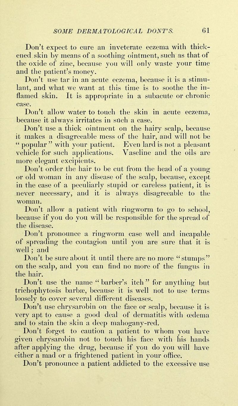 Don’t expect to cure an inveterate eczema with thick- ened skin by means of a soothing ointment, such as that of the oxide of zinc, because you will only waste your time and the patient’s money. Don’t use tar in an acute eczema, because it is a stimu- lant, and what wc want at this time is to soothe the in- flamed skin. It is appropriate in a subacute or chronic case. Don’t allow water to touch the skin in acute eczema, because it always irritates in sUch a case. Don’t use a thick ointment on the hairy scalp, because it makes a disagreeable mess of the hair, and will not be “ popular ” with your patient. Even lard is not a pleasant vehicle for such applications. Vaseline and the oils arc more elegant excipients. Don’t order the hair to be cut from the head of a young or old woman in any disease of the scalp, because, exce})t in the case of a peculiarly stupid or careless patient, it is never necessary, and it is always disagreeable to the; woman. Don’t allow a patient with ringworm to go to schov)l, because if you do you will be responsible for the spread of the disease. Don’t pronounce a ringworm case well and incapable of spreading the contagion until you are sure that it is well ; and Don’t be sure about it until there are no more “stumps” on the scalp, and you can find no more of the fungus in the hair. Don’t use the name “ barber’s itch ” for anything but trichophytosis barbaj, because it is well not to use terms loosely to cover several different diseases. Don’t use chrysarobin on the face or scalp, because it is very apt to cause a good deal of dermatitis with oedema and to stain the skin a deep mahogany-i’ed. Don’t forget to caution a [>aticnt to whom you have given chrysarobin not to touch his face with his hands after applying the drug, because if you do you will have cither a mad or a frightened patient in your office. Don’t pronounce a patient addicted to the excessive use