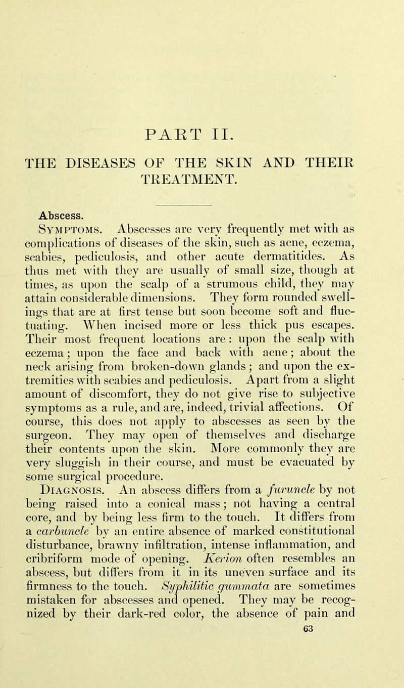PART II. THE DISEASES OF THE SKIN AND THEIR TREATMENT. Abscess. Symptoms. Abscesses are very frequently met with as complications of diseases of the skin, such as acne, eczema, S(;abies, pediculosis, and other acute dermatitides. As thus met with they are usually of small size, though at times, as upon the scalp of a strumous child, they may attain considerable dimensions. They form rounded swell- ings that are at first tense but soon become soft and fluc- tuating. When incised more or less thick pus escapes. Their most frequent locations are : upon the scalp 'with eczema; upon the face and back with acne; about the neck arising from broken-down glands; and upon the ex- tremities with scabies and pediculosis. Apart from a slight amount of discomfort, they do not give rise to subjective symptoms as a rule, and are, indeed, trivial affections. Of course, this does not apply to abscesses as seen by the surgeon. They may open of themselves and discharge their contents upon the skin. More commonly they are very sluggish in their course, and must be evacuated by some surgical procedure. Diagnosis. An abscess differs from a furuncle by not being raised into a conical mass; not having a central core, and by being less firm to the touch. It differs from a carbuncle by an entire absence of marked constitutional disturbance, brawny infiltration, intense inflammation, and cribriform mode of opening. Kerion often resembles an abscess, but differs from it in its uneven surface and its firmness to the touch. Syphilitic gummata are sometimes mistaken for abscesses and opened. They may be recog- nized by their dark-red color, the absence of pain and