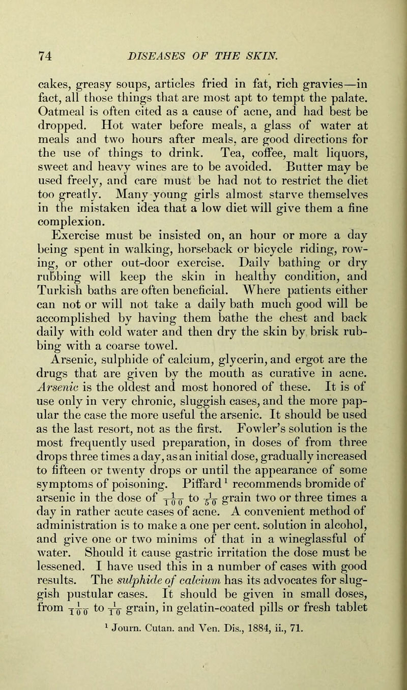 cakes, greasy soups, articles fried in fat, rich gravies—in fact, all those things that are most apt to tempt the palate. Oatmeal is often cited as a cause of acne, and had best be dropped. Hot water before meals, a glass of water at meals and two hours after meals, are good directions for the use of things to drink. Tea, coffee, malt liquors, sweet and heavy wines are to be avoided. Butter may be used freely, and care must be had not to restrict the diet too greatly. Many young girls almost starve themselves in the mistaken idea that a low diet will give them a fine complexion. Exercise must be insisted on, an hour or more a day being spent in walking, horseback or bicycle riding, row- ing, or other out-door exercise. Daily bathing or dry rubbing will keep the skin in healthy condition, and Turkish baths are often beneficial. Where patients either can not or will not take a daily bath much good will be accomplished by having them bathe the chest and back daily with cold water and then dry the skin by brisk rub- bing with a coarse towel. Arsenic, sulphide of calcium, glycerin, and ergot are the drugs that are given by the mouth as curative in acne. Arsenic is the oldest and most honored of these. It is of use only in very chronic, sluggish cases, and the more pap- ular the case the more useful the arsenic. It should be used as the last resort, not as the first. Fowler’s solution is the most frequently used preparation, in doses of from three drops three times a day, as an initial dose, gradually increased to fifteen or twenty drops or until the appearance of some symptoms of poisoning. Piffard ^ recommends bromide of arsenic in the dose of to grain two or three times a day in rather acute cases of acne. A convenient method of administration is to make a one per cent, solution in alcohol, and give one or two minims of that in a wineglassful of water. Should it cause gastric irritation the dose must be lessened. I have used this in a number of cases with good results. The sulphide of calcium has its advocates for slug- gish pustular cases. It should be given in small doses, from to grain, in gelatin-coated pills or fresh tablet