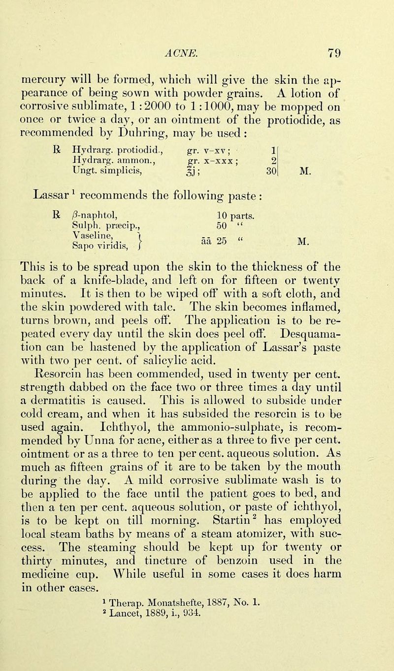 mercury will be formed, which will give the skin the ap- pearance of being sown with powder grains. A lotion of corrosive sublimate, 1 :2000 to 1:1000, may be mopped on once or twice a day, or an ointment of the protiodide, as recommended by Duhring, may he used: K Hvdrarg. protiodid., gr. v-xv; 1 Jtydrarg. ammon., gr. x-xxx ; 2 Ungt. simplicis, 5j; 30 M. Lassar' recommends the following jiaste : R /?-naplitol, Snlph. praecip., Vaseline, '( Sapo viridis, / M. This is to be spread upon the skin to the thickness of the hack of a knife-blade, and left on for fifteen or twenty minutes. It is then to he wiped ofP with a soft cloth, and the skin powdered with talc. The skin becomes inflamed, turns brown, and peels oft“. The application is to be re- peated every day until the skin does peel otf. Desquaiiia- tion can he hastened by the application of Lassar’s paste with two per cent, of salicylic acid. Resorcin has been commended, used in twenty per cent, strength dabbed on the face two or three times a day until a dermatitis is caused. This is allowed to subside under cold cream, and when it has subsided the resorcin is to he used again. Ichthyol, the ammonio-sulphate, is recom- mended by Unna for acne, either as a three to five per cent, ointment or as a three to ten percent, aqueous solution. As much as fifteen grains of it are to be taken by the mouth during the day. A mild corrosive sublimate wash is to be applied to the face until the patient goes to bed, and then a ten per cent, aqueous solution, or paste of ichthyol, is to be kept on till morning. Startin^ has employed local steam baths by means of a steam atomizer, with suc- cess. The steaming should be kept up for twenty or thirty minutes, and tincture of benzoin used in the medicine cup. While useful in some cases it does harm in other cases. * Therap. Monatshefte, 1887, No. 1. ^ Lancet, 1889, i., 934.