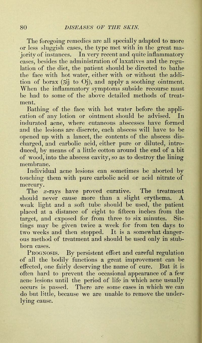 The foregoing remedies are all specially adapted to more or less sluggish cases, the type met with in the great ma- jority of instances. In very recent and quite inflammatory cases, besides the administration of laxatives and the regu- lation of the diet, the patient should be directed to bathe the face with hot water, either with or without the addi- tion of borax (gij to Oj), and apply a soothing ointment. When the inflammatory symptoms subside recourse must be had to some of the above detailed methods of treat- ment. Bathing of the face with hot water before the appli- cation of any lotion or ointment should be advised. In indurated acne, where cutaneous abscesses have formed and the lesions are discrete, each abscess will have to be opened up with a lancet, the contents of the abscess dis- charged, and carbolic acid, either pure or diluted, intro- duced, by means of a little cotton around the end of a bit of wood, into the abscess cavity, so as to destroy the lining membrane. Individual acne lesions can sometimes be aborted by touching them with pure carbolic acid or acid nitrate of mercury. The .-r-rays have proved curative. The treatment should never cause more than a slight erythema. A weak light and a soft tube should be used, the patient placed at a distance of eight to fifteen inches from the target, and exposed for from three to six minutes. Sit- tings may be given twice a week for from ten days to two weeks and then stopped. It is a somewhat danger- ous method of treatment and should be used only in stub- born cases. Prognosis. By persistent effort and careful regulation of all the bodily functions a great improvement can be effected, one fairly deserving the name of cure. But it is often hard to prevent the occasional appearance of a few acne lesions until the period of life in which acne usually occurs is passed. There are some cases in which we can do but little, because we are unable to remove the under- lying cause.