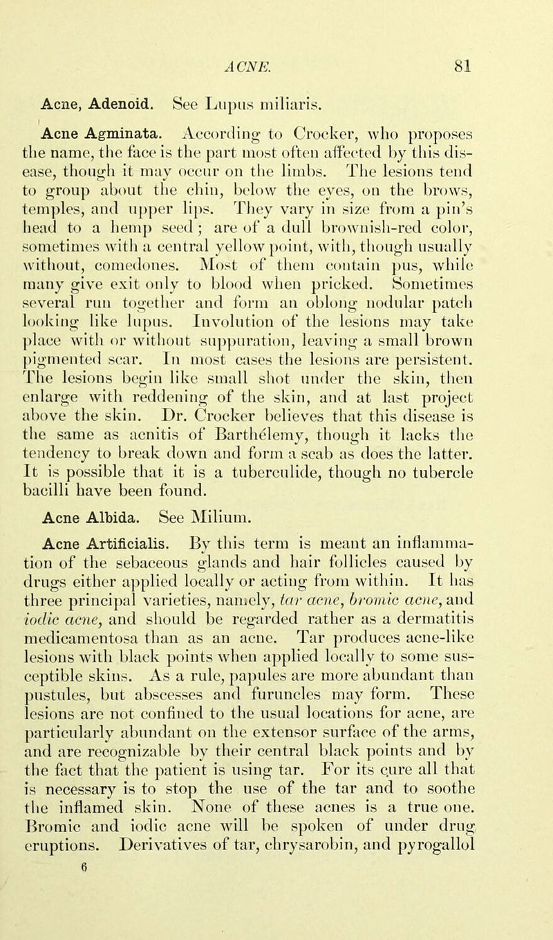 Acne, Adenoid. See Lupus niiliaris. Acne Agminata. Aecordiug to Croeker, who proposes the name, the face is the part most often affected hy tliis dis- ease, though it may oecur on the limbs. The lesions tend to group about the ehin, l)elo\v the eyes, on the brows, temples, and u[)per li[)s. They vary in size from a })iu’s liead to a hemp seed ; are of a dull browuisli-red color, sometimes witli a central yellow point, with, though usually witiunit, comedones. Most of them contain ])us, while many give exit only to blood when pricked. Sometimes several run together and form an oblong nodular patch looking like lupus. Involution of the lesions may take place with or without suppuration, leaving a small brown pigmented sear. In most cases the lesions are persistent. The lesions begin like small shot under the skin, then eidarge with reddening of the skin, and at last project above the skin. Dr. Crocker believes that this disease is the same as acnitis of Barthelemy, though it lacks the tendency to break down and form a scab as does the latter. It is possible that it is a tuberculide, though no tubercle bacilli have been found. Acne Albida. See Milium. Acne Artificfalis. By this term is meant an inflamma- tion of the sebaceous glands and hair follicles caused by drugs either ap[)lied locallv or acting from within. It has th ree principal varieties, namely, far ante, bromic acne, and iodic acne, and should be regarded rather as a dermatitis medicamentosa than as an acne. Tar ])roduces acne-like lesions with black points wdien applied locally to some sus- ceptible skins. As a rule, papules are more abundant than ])ustules, but abscesses and furuncles may form. These lesions are not confined to the usual locations for acne, are particularly abundant on the extensor surface of the arms, and are recognizable by their central black points and by the fact that the patient is using tar. For its c,ure all that is necessary is to stop the use of the tar and to soothe the inflamed skin. None of these acnes is a true one. Bromic and iodic acne wdll be spoken of under drug eruptions. Derivatives of tar, chrysarobin, and pyrogallol 6