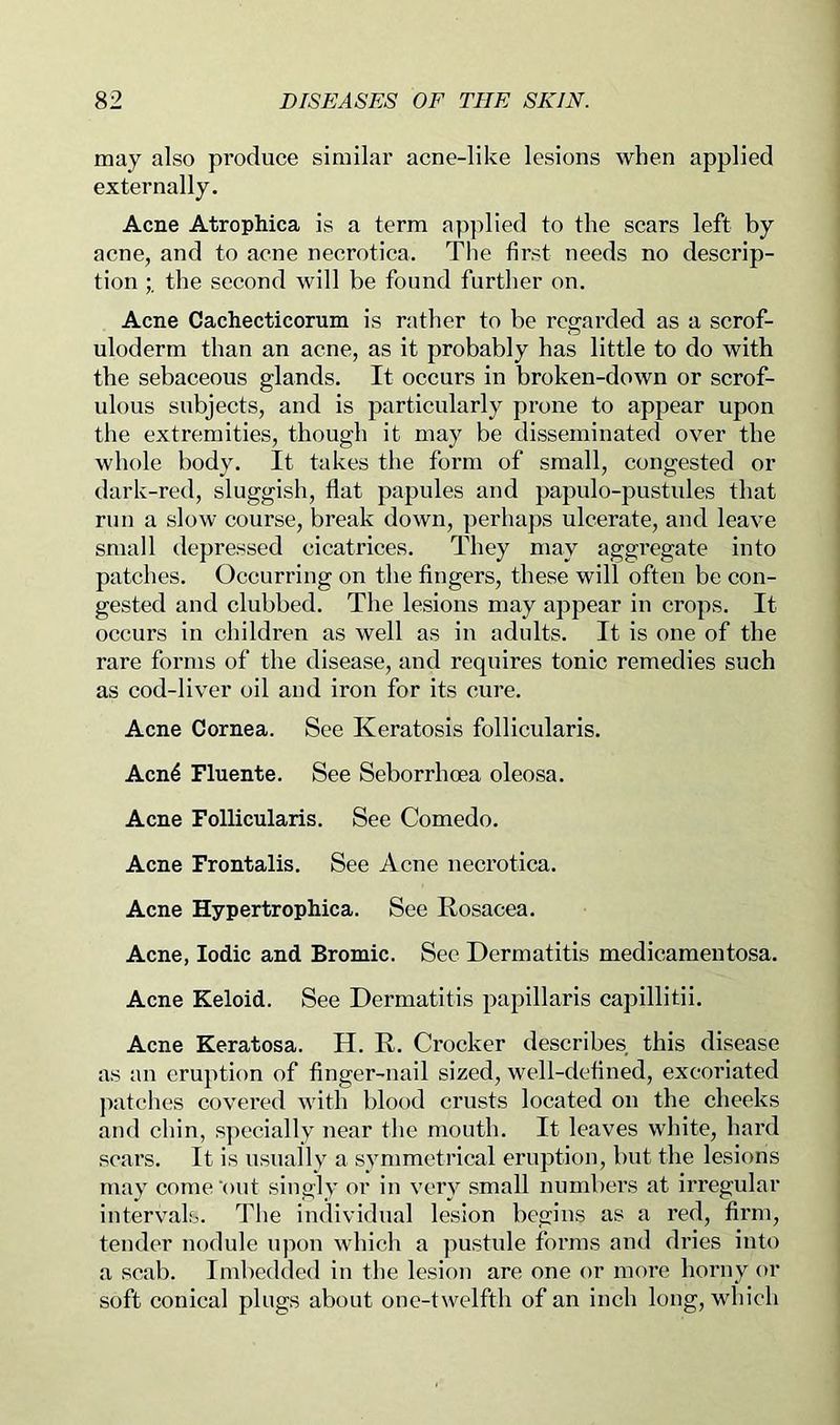 may also produce similar acne-like lesions when applied externally. Acne Atrophica is a term ap]died to the scars left by acne, and to acne necrotica. The first needs no descrip- tion the second will be found further on. Acne Cachecticorum is rather to be regarded as a scrof- uloderm than an acne, as it probably has little to do with the sebaceous glands. It occurs in broken-down or scrof- ulous subjects, and is particularly prone to appear upon tlie extremities, though it may be disseminated over the whole body. It takes the form of small, congested or dark-red, sluggish, flat papules and papulo-pustules that run a slow course, break down, perhaps ulcerate, and leave small depressed cicatrices. They may aggregate into patches. Occurring on the fingers, these will often be con- gested and clubbed. The lesions may appear in crops. It occurs in children as well as in adults. It is one of the rare forms of the disease, and requires tonic remedies such as cod-liver oil and iron for its cure. Acne Cornea. See Keratosis follicularis. Acn4 Fluente. See Seborrhoea oleosa. Acne Follicularis. See Comedo. Acne Frontalis. See Acne necrotica. Acne Hypertrophica. See Rosacea. Acne, Iodic and Bromic. See Dermatitis medicamentosa. Acne Keloid. See Dermatitis papillaris capillitii. Acne Keratosa. H. R. Crocker describes this disease as an eruption of finger-nail sized, well-defined, excoriated jiatches covered with blood crusts located on the cheeks and chin, specially near the mouth. It leaves white, hax’d scars. It is usually a symmetrical eruption, but the lesions may come'out singly or in very small numbers at irregular intervals. The individual lesion begins as a red, firm, tender nodule upon which a pustule forms and dries into a scab. Imbedded in the lesion are one or more horny or soft conical plugs about one-twelfth of an inch long, which