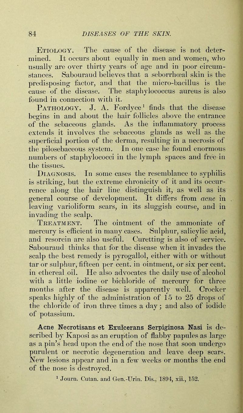 Etiology. The cause of the disease is not deter- mined. It occurs about equally in men and women, who usually are over thirty years of age and in poor circum- stances. Sabouraud believes that a seborrhceal skin is the predisposing factor, and that the micro-bacillus is the cause of the disease. The staphylococcus aureus is also found in connection with it. Pathology. J. A. Fordyce’ finds that the disease begins in and about the hair follicles above the entrance of the sebaceous glands. As the infiammatory process extends it involves the sebaceous glands as well as the superficial portion of the derma, resulting in a necrosis of the })ilosebaceous system. In one case he found enormous numbers of staphylococci in the lymph spaces and free in the tissues. Diagnosis. In some cases the resemblance to syphilis is striking, but the extreme chronicity of it and its occiu’- rence along the hair line distinguish it, as well as its general course of development. It differs from acne in leaving varioliform scars, in its sluggish course, and in invading the scalp. Treatment. The ointment of the ammoniate of mercury is efficient in many cases. Sulphur, salicylic acid, and resorcin are also useful. Curetting is also of service. Sabouraud thinks that for the disease when it invades the scalp the best remedy is pyrogallol, either with or without tar or sulphur, fifteen })cr cent, in ointment, or six per cent, in ethereal oil. He also advocates the daily use of alcohol with a little iodine or bichloride of mercury for three months after the disease is apparently well. Crocker speaks highly of the administration of 15 to 25 dro])s of the chloride of iron three titnes a day; and also of iodide of potassium. Acne Necrotisans et Exulcerans Serpiginosa Nasi is de- scribed by Kaposi as an eruption of flabby papules as large as a pin’s head upon the end of tlie nose that soon undergo purulent or necrotic degeneration and leave deep scars. New lesions ajipear and in a few weeks or months the end of the nose is destroyed. ^ Journ. Cutan. and Gen.-Urin. Dis., 1894, xii., 152.