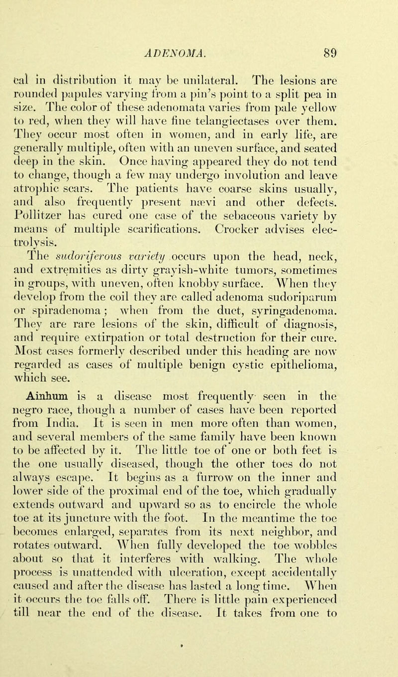 cal in distribution it may be unilateral. The lesions are rounded })apules varying from a pin’s j)oint to a split pea in size, ’riie C(.)lor of these adenomata varies from ])ale yellow to red, when they will have tine telangiectases over them. They occur most often in women, and in early life, are generally multiple, often with an uneven surface, and seated deej) in the skin. Once having a])peared they do not tend to change, though a few may undergo involution and leave atroj)hic scars. The patients have coarse skins usually, and also frequently present mevi and other defects. Pollitzer has cured one case of the sebaceous variety by means of multiple scarifications. Crocker advises elec- trolysis. The sudoriferous variety occurs upon the head, neck, and extremities as dirty grayish-white tumors, sometimes in groups, wdth uneven, often knobby surface. When they <levelop from the coil they are called adenoma sudoriparum or spiradenoma; when from the duct, syringadcnoma. They are rare lesions of the skin, difficult of diagnosis, and require extir])ation or total destruction for their cure. ]\Iost cases formerly described under this heading are now- regarded as cases of multiple benign cystic epithelioma, -which see. Ainhum is a disease most frequently seen in the negro race, though a number of cases have been reported from India. It is seen in men more often than women, and several members of the same family have been known to be affected by it. The little toe of one or both feet is the one usually diseased, though the other toes do not always escape. It begins as a furrow on the inner and lower side of the proximal end of the toe, which gradually extends outward and upward so as to encircle fhe whole toe at its juncture with the foot. In the meantime the toe becomes enlarged, separates from its next neighbor, and rotates outward. When fully developed the toe wobbles about so that it interferes with walking. The whole process is unattended with ulceration, except accidentally caused and after the disease has lasted a longtime. When it occurs the toe falls off. There is little pain experienced till near the end of the disease. It takes from one to