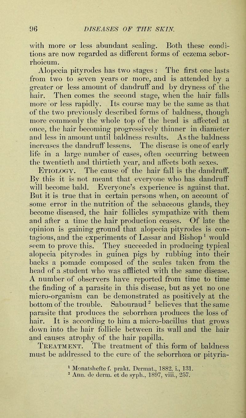 with more or less abundant scaling. Both these condi- tions are now regarded as different forms of eczema sebor- rhoicum. Alopecia pityrodes has two stages : The first one lasts from two to seven years or more, and is attended by a greater or less amount of dandruff' and by dryness of the hair. Then comes tlie second stage, when the hair falls more or less rapidly. Its course may be the same as that of tlie two ])reviously described forms of baldness, thougli more commonly the whole top of tlie head is affected at once, the liair becoming progressively thinner in diameter and less in amount until lialdness results. As the baldness increases tlie dandruff lessens. The disease is one of early life in a large number of cases, often occurring between the twentieth and thirtieth year, and affects both sexes. Etiology. The cause of the hair fall is the dandruff. By this it is not meant that everyone who has dandruff will become bald. Everyone’s experience is against that. But it is true that in certain persons when, on account of some error in the nutrition of the sebaceous glands, they become diseased, the hair follicles sympathize with them and after a time the hair production ceases. Of late the opinion is gaining ground that alopecia pityrodes is eon- tagious, and the experiments of Lassar and Bishop' would seem to prove this. They succeeded in producing typical alopecia pityrodes in guinea pigs by rubbing into their backs a pomade composed of the scales taken from the head of a student who was afflicted with the same disease. A number of observers have reported from time to time the finding of a parasite in this disease, but as yet no one micro-organism can be demonstrated as positively at the bottom of the trouble. Sabouraud ^ believes that the same parasite that produces the seborrhcea produces the loss of hair. It is according to him a micro-bacillus that grows down into the hair follicle between its wall and the hair and causes atrophy of the hair papilla. Treatment. The treatment of this form of baldness must be addressed to the cure of the seborrhoea or ])ityria- * Monatsliefte f. prakt. Dermat., 1882, i., 131. ^ Ann. clc derm, et de syph., 1807, viii., 257.