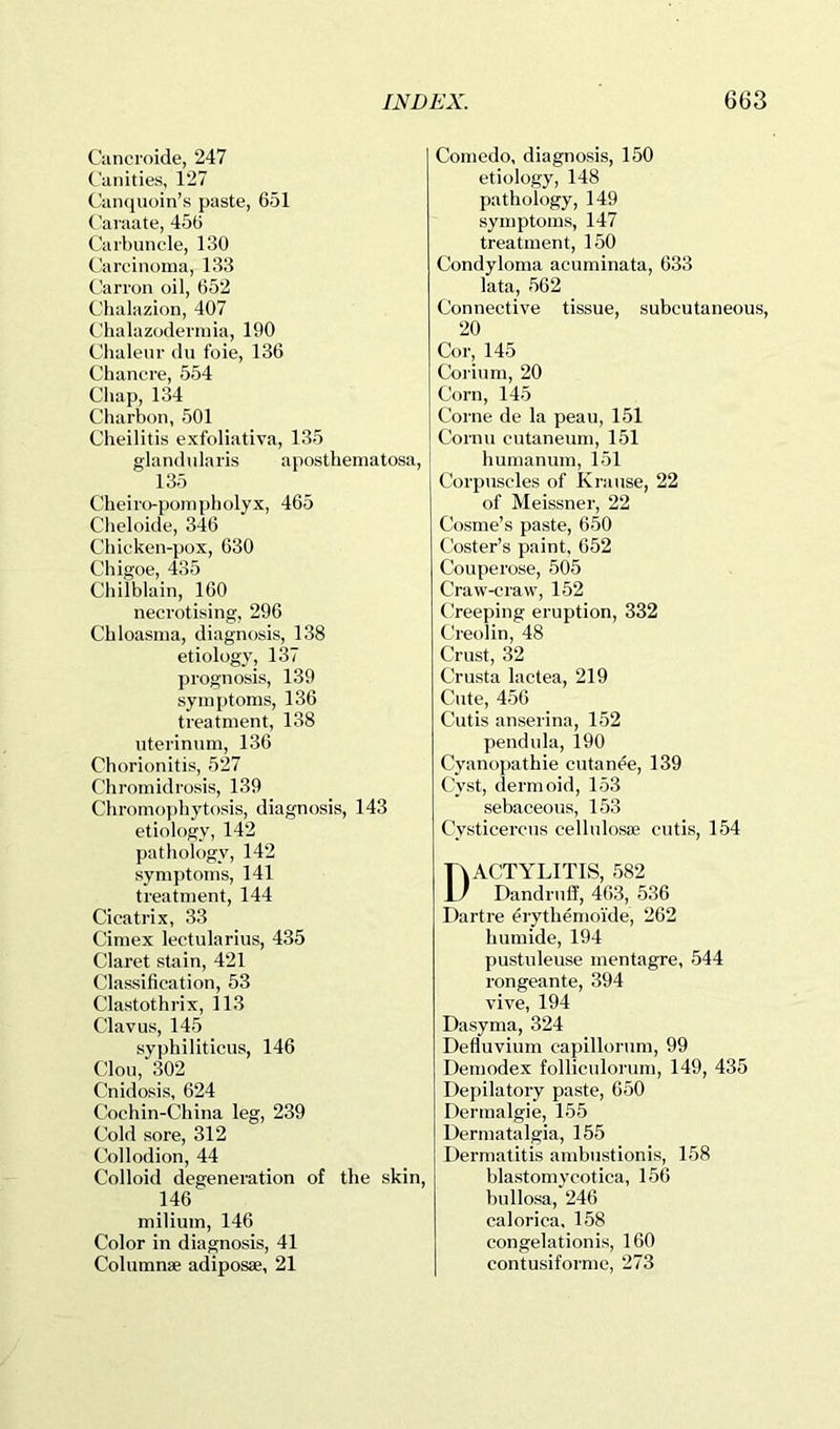Cancroide, 247 Canities, 127 Canquoin’s paste, 651 Caraate, 456 Carbuncle, 130 Carcinoma, 133 Carron oil, 652 Chalazion, 407 Clialazoderinia, 190 Chalenr du foie, 136 Chancre, 554 Cliap, 134 Charbon, 501 Cheilitis exfoliativa, 135 gla nd n la ris aposthema tosa, 135 Cheiro-poinpholyx, 465 Cheloide, 346 Chicken-pox, 630 Chigoe, 435 Chilblain, 160 necrotising, 296 Chloasma, diagnosis, 138 etiology, 137 prognosis, 139 sym[)toms, 136 treatment, 138 uterinum, 136 Chorionitis, 527 Chromidrosis, 139 Chromoi)hytosis, diagnosis, 143 etiology, 142 pathology, 142 symptoms, 141 treatment, 144 Cicatrix, 33 Cimex lectularius, 435 Claret stain, 421 Classification, 53 Clastothrix, 113 Clavus, 145 syphiliticus, 146 Clou, 302 Cnidosis, 624 Cochin-China leg, 239 Cold sore, 312 Collodion, 44 Colloid degeneration of the skin, 146 milium, 146 Color in diagnosis, 41 Columnae adiposae, 21 Comedo, diagnosis, 150 etiology, 148 pathology, 149 symptoms, 147 treatment, 150 Condyloma acuminata, 633 lata, 562 Connective tissue, subcutaneous, 20 Cor, 145 Corium, 20 Corn, 145 Come de la peau, 151 Cornu cutaneum, 151 humanum, 151 Corpuscles of Krause, 22 of Meissner, 22 Cosme’s paste, 650 Coster’s paint, 652 Couperose, 505 Craw-craw, 152 Creeping eruption, 332 Creolin, 48 Crust, 32 Crusta lactea, 219 Cute, 456 Cutis anserina, 152 pend u la, 190 Cyanopathie cutanee, 139 Cyst, dermoid, 153 sebaceous, 153 Cysticercus cellulosae cutis, 154 Dactylitis, 582 Dandruff, 463, 536 Dartre erythemoide, 262 humide, 194 pustnleuse mentagre, 544 rongeante, 394 vive, 194 Dasyma, 324 Defluvium capillorum, 99 Demodex follicidorum, 149, 435 Depilatory paste, 650 Dermalgie, 155 Dermatalgia, 155 Dermatitis ambustionis, 158 blast omycotica, 156 bullosa, 246 calorica, 158 congelationis, 160 contusiforme, 273