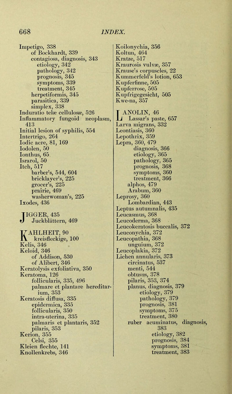 Impetigo, 338 of Bockhardt, 339 contagiosa, diagnosis, 343 etiology, 342 pathology, 342 prognosis, 345 symptoms, 339 treatment, 345 herpetiformis, 345 parasitica, 339 simplex, 338 Induratio telae cellulosBe, 526 Inflammatory fungoid neoplasm, 413 Initial lesion of syphilis, 554 Intertrigo, 264 Iodic acre, 81, 169 lodolen, 50 lonthus, 65. Israrol, 50 Itch, 517 barbei-’s, 544, 604 bricklayers, 225 groceBs, 225 prairie, 469 washerwoman’s, 225 Ixodes, 436 JIGGER, 435 V Juckblattern, 469 KAHLHEIT, 90 kreisfleckige, 100 Kelis, 346 Keloid, 346 of Addison, 530 of Alibert, 346 Keratolysis exfoliativa, 350 Keratoma, 126 follicularis, 335, 496 palmare et plantare hereditar- ium, 353 Keratosis diffusa, 335 epidermica, 335 follicularis, 350 intra-uterina, 335 palmaris et plantaris, 352 pilaris, 353 Kerion, 355 Celsi, 355 Kleien flechte, 141 Knollenkrebs, 346 Koilonychia, 356 Koltuii, 464 Kratze, 517 Kraurosis vulvas, 357 Krause’s corpuscles, 22 Kummerfeld’s lotion, 653 Kupferfinne, 505 Kupferrose, 505 Kupfrigegesicht, 505 Kwe-na, 357 Lanolin, 46 Lassar’s paste, 657 Larva migrans, 332 Leontiasis, 360 Lepothrix, 359 Lepra, 360, 479 diagnosis, 366 etiology, 365 pathology, 365 prognosis, 368 symptoms, 360 treatment, 366 alphos, 479 Arabum, 360 Leprosy, 360 Lombardian, 443 Leptus autumnalis, 435 Leucasmus, 368 Leucoderma, 368 Leucokeratosis buccalis, 372 Leuconychia, 372 Leucopathia, 368 unguium, 372 Leucoplakia, 372 Lichen annularis, 373 circinatus, 537 menti, 544 obtusus, 378 pilaris, 353, 374 planus, diagnosis, 379 etiology, 379 pathology, 379 prognosis, 381 symptoms, 375 treatment, 380 ruber acuminatus, diagnosis, 383 etiology, 382 prognosis, 384 symptoms, 381 treatment, 383
