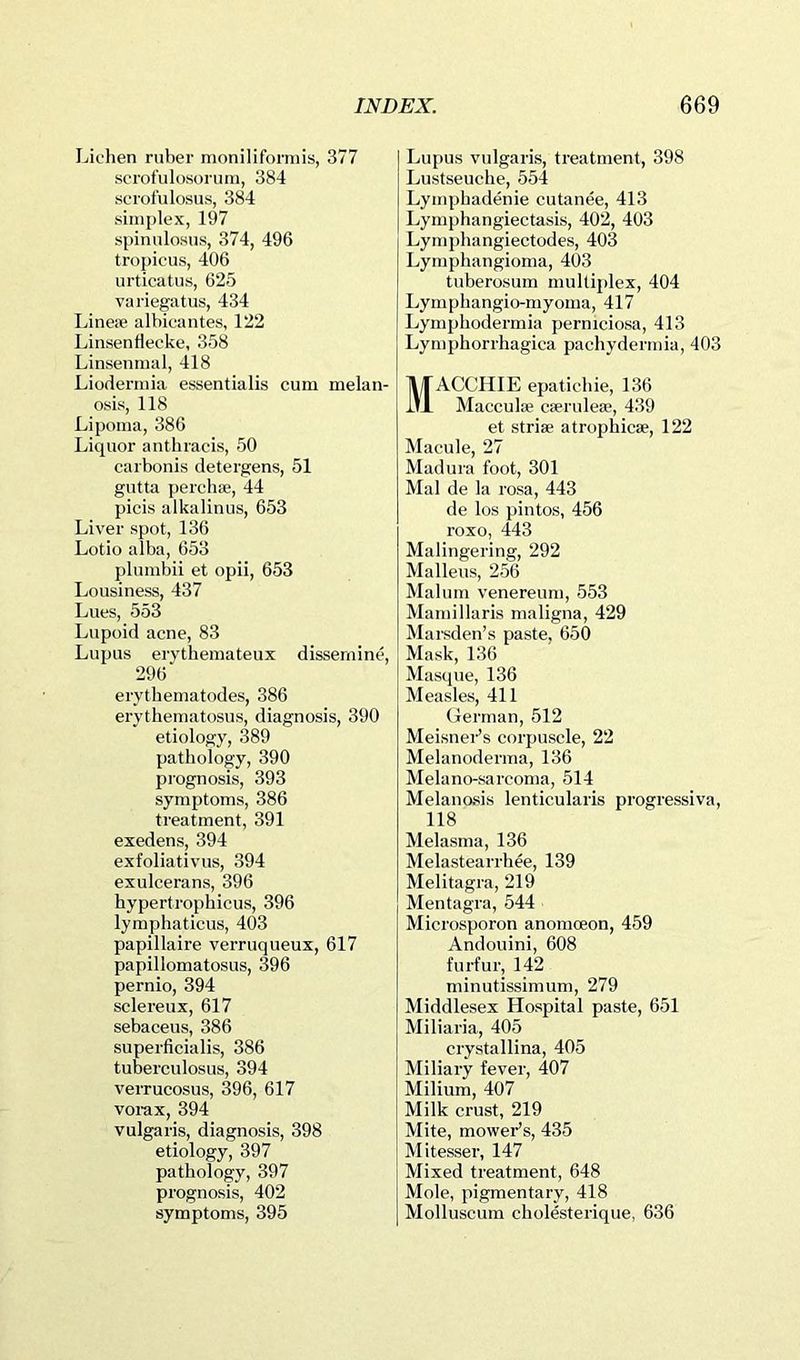 Lichen ruber moniliformis, 377 scrofulosorum, 384 scrofulosus, 384 simplex, 197 spimilosus, 374, 496 tropicus, 406 urticatus, 625 variegatus, 434 Lineoe albicantes, 122 Linsenrtecke, 358 Linsenmal, 418 Liodermia essentialis cum melan- osis, 118 Lipoma, 386 Liquor anthracis, 50 caibonis detergens, 51 gutta percha;, 44 picis alkalinus, 653 Liver spot, 136 Lotio alba, 653 plumbii et opii, 653 Lousiness, 437 Lues, 553 Lupoid acne, 83 Lupus erythemateux dissernine, 296 erytbematodes, 386 erythematosus, diagnosis, 390 etiology, 389 pathology, 390 pi’ognosis, 393 symptoms, 386 treatment, 391 exedens, 394 exfoliativus, 394 exulcerans, 396 hypertrophicus, 396 lymphaticus, 403 papillaire verruqueux, 617 papillomatosus, 396 pernio, 394 sclereux, 617 sebaceus, 386 superficialis, 386 tuberculosus, 394 verrucosus, 396, 617 voi-ax, 394 vulgaris, diagnosis, 398 etiology, 397 pathology, 397 prognosis, 402 symptoms, 395 Lupus vulgaris, treatment, 398 Lustseuche, 554 Lymphadenie cutanee, 413 Lymphangiectasis, 402, 403 Lymphangiectodes, 403 Lymphangioma, 403 tuberosum multiplex, 404 Lymphangio-myoma, 417 Lymphodermia permciosa, 413 Lymphorrhagica pachydermia, 403 MACCHIE epatichie, 136 Macculse cferulese, 439 et striae atrophicae, 122 Macule, 27 Madura foot, 301 Mai de la rosa, 443 de los pintos, 456 roxo, 443 Malingering, 292 Malleus, 256 Malum venereum, 553 Mamillaris maligna, 429 Marsden’s paste, 650 Mask, 136 Masque, 136 Measles, 411 German, 512 Meisnei-’s corpuscle, 22 Melanoderma, 136 Melano-sarcoma, 514 Melanasis lenticularis progressiva, 118 Melasma, 136 Melastearrhee, 139 Melitagra, 219 Mentagra, 544 Microsporon anomoeon, 459 Andouini, 608 furfur, 142 minutissimum, 279 Middlesex Hospital paste, 651 Miliaria, 405 crystallina, 405 Miliary fever, 407 Milium, 407 Milk crust, 219 Mite, mower’s, 435 Mitesser, 147 Mixed treatment, 648 Mole, pigmentary, 418 Molluscum cholesterique, 636