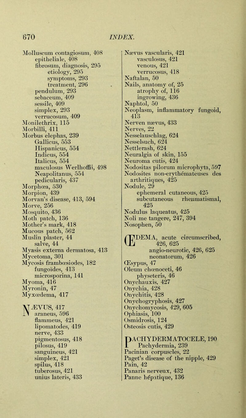 Molluscuin contagiosiini, 408 epitheliale, 408 fibrosuni, diagnosis, 295 etiology, 295 symptoms, 293 treatment, 296 pendulum, 293 sebaceum, 409 sessile, 409 simplex, 293 verrucosum, 409 Monilethrix, 115 Morbilli, 411 Morbus elephas, 239 Gallicus, 553 Hispanicus, 554 Indicus, 554 Italicus, 554 maculosus WerlhofBi, 498 Neapolitanus, 554 pedicularis, 437 Morphoea, 530 Morpion, 439 Morvan’s disease, 413, 594 Morve, 256 Mosquito, 436 Moth patch, 136 Mother’s mark, 418 Mucous patch, 562 Muslin plaster, 44 salve, 44 Myasis externa dermatosa, 413 Mycetoma, 301 Mycosis framhoesiodes, 182 fungoides, 413 microsporina, 141 Myoma, 416 Myronin, 47 Myxoedema, 417 MiEVUS, 417 11 araneus, 596 flammeus, 421 lipomatodes, 419 nerve, 433 pigmentosus, 418 pilosus, 419 sanguineus, 421 simplex, 421 spilus, 418 tuherosus, 421 unius lateris, 433 Naivus vascularis, 421 vasculosus, 421 venous, 421 verrucosus, 418 Naftalan, 50 Nails, anatomy of, 25 atrophy of, 116 ingrowing, 436 Naphtol, 50 Neoplasm, inflammatory fungoid, 413 Nerven nsevus, 433 Nerves, 22 Nesselauschlag, 624 Nesselsuch, 624 Nettlerash, 624 Neuralgia of skin, 155 Neuroma cutis, 424 Nodositas pilorum microphyta, 597 Nodosites non-erythemateuses des arthritiques, 425 Nodule, 29 ephemeral cutaneous, 425 subcutaneous rheumatismal, 425 Nodulus laqueatus, 425 Noli me tangere, 247, 394 Nosophen, 50 DEMA, acute circumscribed, 426, 625 angio-neurotic, 426, 625 neonatorum, 426 Qiisypus, 47 Oleum choenoceti, 46 physeteris, 46 Onychauxis, 427 Onychia, 428 Onychitis, 428 Onychogryphosis, 427 Onychomycosis, 429, 605 Ophiasis, 100 Osmidrosis, 124 Osteosis cutis, 429 PACHYDERMATOCELE, 190 Pachydermia, 239 Pacinian corpuscles, 22 Paget’s disease of the nipple, 429 Pain, 42 Panaris nerveux, 432 Panne hdpatique, 136