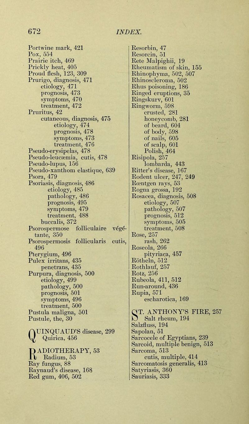 Portwine mark, 421 Pox, 554 Prairie itch, 469 Prickly heat, 405 Proud flesh, 123, 309 Prurigo, diagnosis, 471 etiology, 471 prognosis, 473 symptoms, 470 treatment, 472 Pruritus, 42 cutaneous, diagnosis, 475 etiology, 474 prognosis, 478 symptoms, 473 treatment, 476 Pseudo-erysipelas, 478 Pseudo-leucaemia, cutis, 478 Pseudo-lupus, 156 Pseudo-xanthom elastique, 639 Psora, 479 Psoriasis, diagnosis, 486 etiology, 485 pathology, 486 prognosis, 495 symptoms, 479 treatment, 488 buccalis, 372 Psorospermose folliculaire v^g4- tante, 350 Psorospermosis follicularis cutis, 496 Pterygium, 496 Pulex irritans, 435 penetrans, 435 Purpura, diagnosis, 500 etiology, 499 pathology, 500 prognosis, 501 symptoms, 496 treatment, 500 Pustula maligna, 501 Pustule, the, 30 QUINQUAUD’S disease, 299 Quirica, 456 F) ADIOTHEEAPY, 53 \j Kadium, 53 Ray fungus, 88 Raynaud’s disease, 168 Red gum, 406, 502 Resorbin, 47 Resorcin, 51 Rete Malpighii, 19 Rheumatism of skin, 155 Rhinophyma, 502, 507 Rhinoscleroma, 502 Rhus poisoning, 186 Ringed eruptions, 35 Ringskurv, 601 Ringworm, 598 crusted, 281 honeycomb, 281 of beard, 604 of body, 598 of nails, 605 of scalp, 601 Polish, 464 Risipola, 257 lombarda, 443 Rittei’’s disease, 167 Rodent ulcer, 247, 249 Roentgen rays, 53 Rogna grossa, 192 Rosacea, diagnosis, 508 etiology, 507 pathology, 507 prognosis, 512 symptoms, 505 treatment, 508 Rose, 257 rash, 262 Roseola, 266 pityriaca, 457 Rotheln, 512 Rothlauf, 257 Rotz, 256 Rubeola, 411, 512 Run-around, 436 Rupia, 571 escharotica, 169 ST. ANTHONY’S FIRE, 257 Salt rheum, 194 Salzfluss, 194 Sapolan, 51 Sarcocele of Egyptians, 239 vSarcoid, multiple benign, 513 Sarcoma, 513 cutis, multiple, 414 Sarcomatosis generalis, 413 Satyriasis, 360 Sauriasis, 333