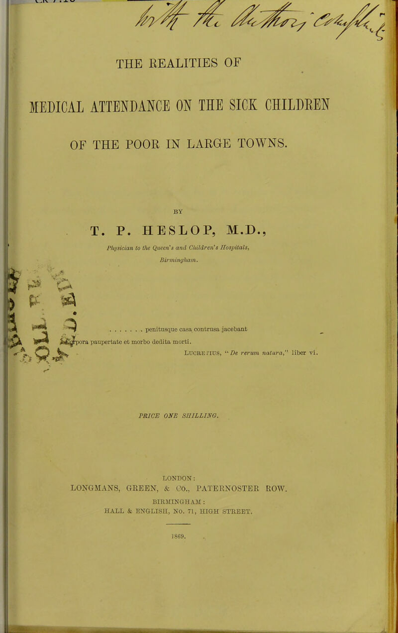 TIO a THE REALITIES OF MEDICAL ATTENDANCE ON THE SICK CHILDREN OF THE POOR IN LARGE TOWNS. BY T. P. HESLOP, M.D. Physician to the Queen’s and Children’s Hospitals, Birmingham. & k ff ^ penitusque casa contrusa jacebant Jfc^jtpora paupertate et morbo dedita morti. vtw Lucrenus, “ De rerum natura,” liber vi. \r* y \ , PRICE ONE SHILLING. LONDON: LONGMANS, GREEN, & Co., PATERNOSTER ROW. BIRMINGHAM: HALL & ENGLISH, No. 71, HIGH STREET. 1869.