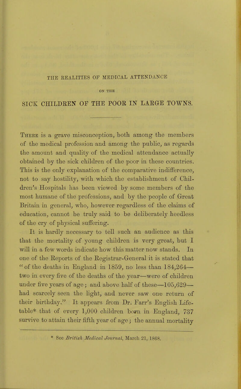 THE REALITIES OF MEDICAL ATTENDANCE ON THE SICK CHILDREN OF THE POOR IN LARGE TOWNS. There is a grave misconception, both among the members of the medical profession and among the public, as regards the amount and quality of the medical attendance actually obtained by the sick children of the poor in these countries. This is the only explanation of the comparative indifference, not to say hostility, with which the establishment of Chil- dren's Hospitals has been viewed by some members of the most humane of the professions, and by the people of Great Britain in general, who, however regardless of the claims of education, cannot be truly said to be deliberately heedless of the cry of physical suffering. It is hardly necessary to tell such an audience as this that the mortality of young children is very great, but I will iu a few words indicate how this matter now stands. In one of the Reports of the Registrar-General it is stated that “of the deaths in England in 1859, no less than 184,264— two in every five of the deaths of the year—were of children under five years of age; and above half of these—105,629— had scarcely seen the light, and never saw one return of their birthday. It appears from Dr. Farr’s English Life- table* that of every 1,000 children born in England, 737 survive to attain their fifth year of age; the annual mortality * See British Medical Journal, March 21, 1868.