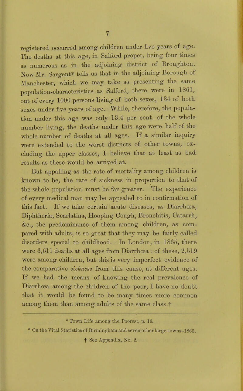 registered occurred among children under five years of age. The deaths at this age, in Salford proper, being four times as numerous as in the adjoining district of Broughton. Now Mr. Sargent* * tells us that in the adjoining Borough of Manchester, which we may take as presenting the same population-characteristics as Salford, there were in 1861, out of every 1000 persons living of both sexes, 134 of both sexes under five years of age. While, therefore, the popula- tion under this age was only 13.4 per cent, of the whole number living, the deaths under this age were half of the whole number of deaths at all ages. If a similar inquiry were extended to the worst districts of other towns, ex- cluding the upper classes, I believe that at least as bad results as these would be arrived at. But appalling as the rate of mortality among children is known to be, the rate of sickness in proportion to that of the whole population must be far greater. The experience of every medical man may be appealed to in confirmation of this fact. If we take certain acute diseases, as Diarrhoea, Diphtheria, Scarlatina, Hooping Cough, Bronchitis, Catarrh, &c., the predominance of them among children, as com- pared with adults, is so great that they may be fairly called disorders special to childhood. In London, in 1865, there were 3,611 deaths at all ages from Diarrhoea: of these, 2,519 were among children, but this is very imperfect evidence of the comparative sickness from this cause, at different ages. If we had the means of knowing the real prevalence of Diarrhoea among the children of the poor, I have no doubt that it would be found to be many times more common among them than among adults of the same class.f * Town Life among the Poorest, p. 16. * On the Vital Statistics of Birmingham and seven other large towns-1865.