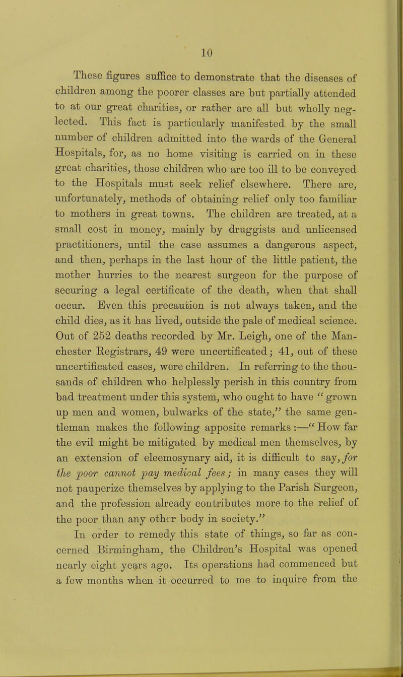 These figures suffice to demonstrate that the diseases of children among the poorer classes are but partially attended to at our great charities, or rather are all but wholly neg- lected. This fact is particularly manifested by the small number of children admitted into the wards of the General Hospitals, for, as no home visiting is carried on in these great charities, those children who are too ill to be conveyed to the Hospitals must seek relief elsewhere. There are, unfortunately, methods of obtaining relief only too familiar to mothers in great towns. The children are treated, at a small cost in money, mainly by druggists and unlicensed practitioners, until the case assumes a dangerous aspect, and then, peidiaps in the last hour of the little patient, the mother hurries to the nearest surgeon for the purpose of securing a legal certificate of the death, when that shall occur. Even this precaution is not always taken, and the child dies, as it has lived, outside the pale of medical science. Out of 252 deaths recorded by Mr. Leigh, one of the Man- chester Registrars, 49 were uncertificated; 41, out of these uncertificated cases, were children. In referring to the thou- sands of children who helplessly perish in this country from bad treatment under this system, who ought to have “ grown up men and women, bulwarks of the state,” the same gen- tleman makes the following apposite remarks :—“ How far the evil might be mitigated by medical men themselves, by an extension of eleemosynary aid, it is difficult to say, for the poor cannot pay medical fees; in many cases they will not pauperize themselves by applying to the Parish Surgeon, and the profession already contributes more to the relief of the poor than any other body in society.” In order to remedy this state of things, so far as con- cerned Birmingham, the Children's Hospital was opened nearly eight years ago. Its operations had commenced but a few months when it occurred to me to inquire from the