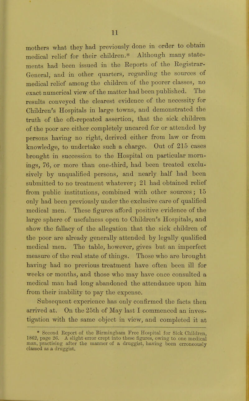 mothers what they had previously done in order to obtain medical relief for their children * Although many state- ments had been issued in the Reports of the Registrar- General, and in other quarters, regarding the sources of medical relief among the children of the poorer classes, no exact numerical view of the matter had been published. The results conveyed the clearest evidence of the necessity for Children's Hospitals in large towns, and demonstrated the truth of the oft-repeated assertion, that the sick children of the poor are either completely uncared for or attended by persons having no right, derived either from law or from knowledge, to undertake such a charge. Out of 215 cases brought in succession to the Hospital on particular morn- ings, 76, or more than one-third, had been treated exclu- sively by unqualified persons, and nearly half had been submitted to no treatment whatever; 21 had obtained relief from public institutions, combined with other sources; 15 only had been previously under the exclusive care of qualified medical men. These figures afford positive evidence of the large sphere of usefulness open to Children's Hospitals, and show the fallacy of the allegation that the sick children of the poor are already generally attended by legally qualified medical men. The table, however, gives but an imperfect measure of the real state of things. Those who are brought having had no previous treatment have often been ill for weeks or months, and those who may have once consulted a medical man had long abandoned the attendance upon him from their inability to pay the expense. Subsequent experience has only confirmed the facts then arrived at. On the 25th of May last I commenced an inves- tigation with the same object in view, and completed it at * Second. Report of the Birmingham Free Hospital for Sick Children, 1862, page 26. A slight error crept into these figures, owing to one medical man, practising after the manner of a druggist, having been erroneously classed as a druggist.