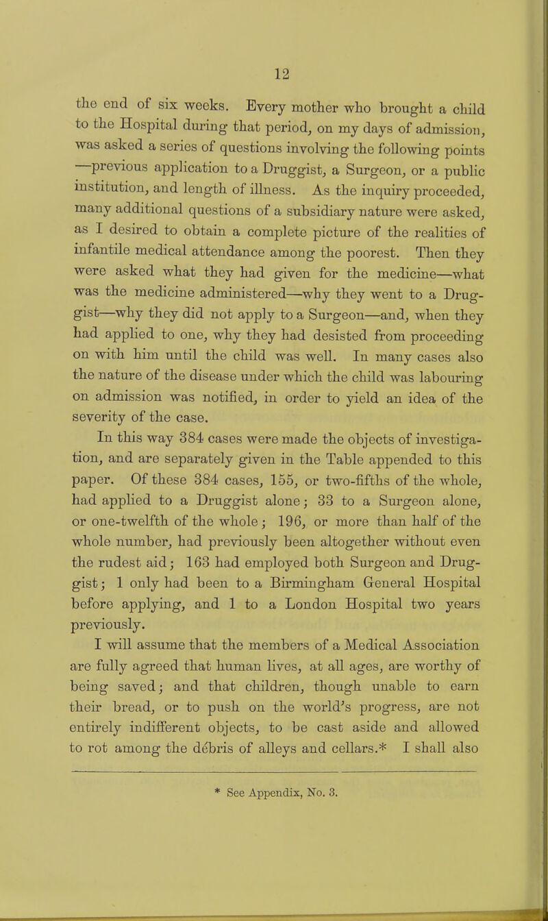 tlie end of six weeks. Every mother who brought a child to the Hospital during that period, on my days of admission, was asked a series of questions involving the following points previous application to a Druggist, a Surgeon, or a public institution, and length of illness. As the inquiry proceeded, many additional questions of a subsidiary nature were asked, as I desired to obtain a complete picture of the realities of infantile medical attendance among the poorest. Then they were asked what they had given for the medicine—what was the medicine administered—why they went to a Drug- gist—why they did not apply to a Surgeon—and, when they had applied to one, why they had desisted from proceeding on with him until the child was well. In many cases also the nature of the disease under which the child was labouring on admission was notified, in order to yield an idea of the severity of the case. In this way 384 cases were made the objects of investiga- tion, and are separately given in the Table appended to this paper. Of these 384 cases, 155, or two-fifths of the whole, had applied to a Druggist alone; 33 to a Surgeon alone, or one-twelfth of the whole; 196, or more than half of the whole number, had previously been altogether without even the rudest aid; 163 had employed both Surgeon and Drug- gist ; 1 only had been to a Birmingham General Hospital before applying, and 1 to a London Hospital two years previously. I will assume that the members of a Medical Association are fully agreed that human lives, at all ages, are worthy of being saved; and that children, though unable to earn their bread, or to push on the world's progress, are not entirely indifferent objects, to be cast aside and allowed to rot among the debris of alleys and cellars.* I shall also