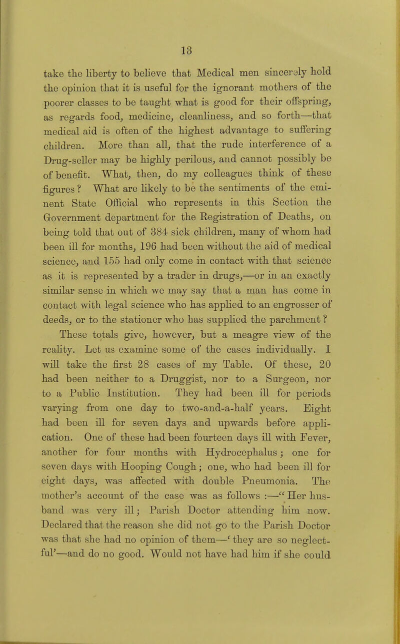 take the liberty to believe that Medical men sincerely bold tbe opinion that it is useful for the ignorant mothers of the poorer classes to be taught what is good for their offspring, as regards food, medicine, cleanliness, and so forth—that medical aid is often of the highest advantage to suffering children. More than all, that the rude interference of a Drug-seller may be highly perilous, and cannot possibly be of benefit. What, then, do my colleagues think of these figures ? What are likely to be the sentiments of the emi- nent State Official who represents in this Section the Government department for the Registration of Deaths, on being told that out of 384 sick children, many of whom had been ill for months, 196 had been without the aid of medical science, and 155 had only come in contact with that science as it is represented by a trader in drugs,—or in an exactly similar sense in which we may say that a man has come in contact with legal science who has applied to an engrosser of deeds, or to the stationer who has supplied the parchment ? These totals give, however, but a meagre view of the reality. Let us examine some of the cases individually. I will take the first 28 cases of my Table. Of these, 20 had been neither to a Druggist, nor to a Surgeon, nor to a Public Institution. They had been ill for periods varying from one day to two-and-a-half years. Eight had been ill for seven days and upwards before appli- cation. One of these had been fourteen days ill with Fever, another for four months with Hydrocephalus; one for seven days with Hooping Cough; one, who had been ill for eight days, was affected with double Pneumonia. The mother’s account of the case was as follows :—“ Her bus- » band was very ill; Parish Doctor attending him now. Declared that the reason she did not go to the Parish Doctor was that she had no opinion of them—f they are so neglect- ful’—and do no good. Would not have had him if she could