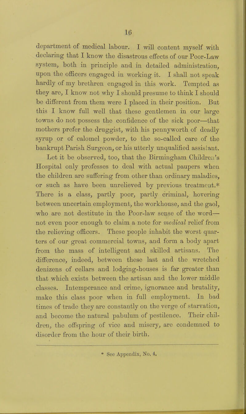 department of medical labour. I will content myself with declaring that I kuow the disastrous effects of our Poor-Law system, both in principle and in detailed administration, upon the officers engaged in working it. I shall not speak hardly of my brethren engaged in this work. Tempted as they are, I know not why I should presume to think I should be different from them were I placed in their position. But this I know full well that these gentlemen in our large towns do not possess the confidence of the sick poor—that mothers prefer the druggist, with his pennyworth of deadly syrup or of calomel powder, to the so-called care of the bankrupt Parish Surgeon, or his utterly unqualified assistant. Let it be observed, too, that the Birmingham Children’s Hospital only professes to deal with actual paupers when the children are suffering from other than ordinary maladies, or such as have been unrelieved by previous treatment.* There is a class, partly poor, partly criminal, hovering between uncertain employment, the workhouse, and the gaol, who are not destitute in the Poor-law sense of the word— not even poor enough to claim a note for medical relief from the relieving officers. These people inhabit the worst quar- ters of our great commercial towns, and form a body apart from the mass of intelligent and skilled artisans. The difference, indeed, between these last and the wretched denizens of cellars and lodging-houses is far greater than that which exists between the artisan and the lower middle classes. Intemperance and crime, ignorance and brutality, make this class poor when in full employment. In bad times of trade they are constantly on the verge of starvation, and become the natural pabulum of pestilence. Their chil- dren, the offspring of vice and misery, are condemned to disorder from the hour of their birth.