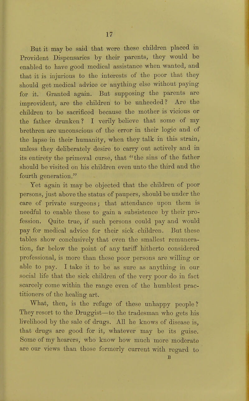 But it may be said that were these children placed in Provident Dispensaries by their parents, they would be enabled to have good medical assistance when wanted, and that it is injurious to the interests ot the poor that they should get medical advice or anything else without paying for it. Granted again. But supposing the parents are improvident, are the children to be unheeded ? Are the children to be sacrificed because the mother is vicious or the father drunken ? I verily believe that some of my brethren are unconscious of the error in their logic and of the lapse in their humanity, when they talk in this strain, unless they deliberately desire to carry out actively and in its entirety the primeval curse, that “the sins of the father should be visited on his children even unto the third and the fourth generation.” Yet again it may be objected that the children of poor persons, just above the status of paupers, should be under the care of private surgeons; that attendance upon them is needful to enable these to gain a subsistence by their pro- fession. Quite true, if such persons could pay and would pay for medical advice for their sick children. But these tables show conclusively that even the smallest remunera- tion, far below the point of any tariff hitherto considered professional, is more than these poor persons are willing or able to pay. I take it to be as sure as anything in our social life that the sick children of the very poor do in fact scarcely come within the range even of the humblest prac- titioners of the healing art. What, then, is the refuge of these unhappy people ? They resort to the Druggist—to the tradesman who gets his livelihood by the sale of drugs. All he knows of disease is, that drugs are good for it, whatever may be its guise. Some of my hearers, who know how much more moderate views than those formerly current with regard to B are our