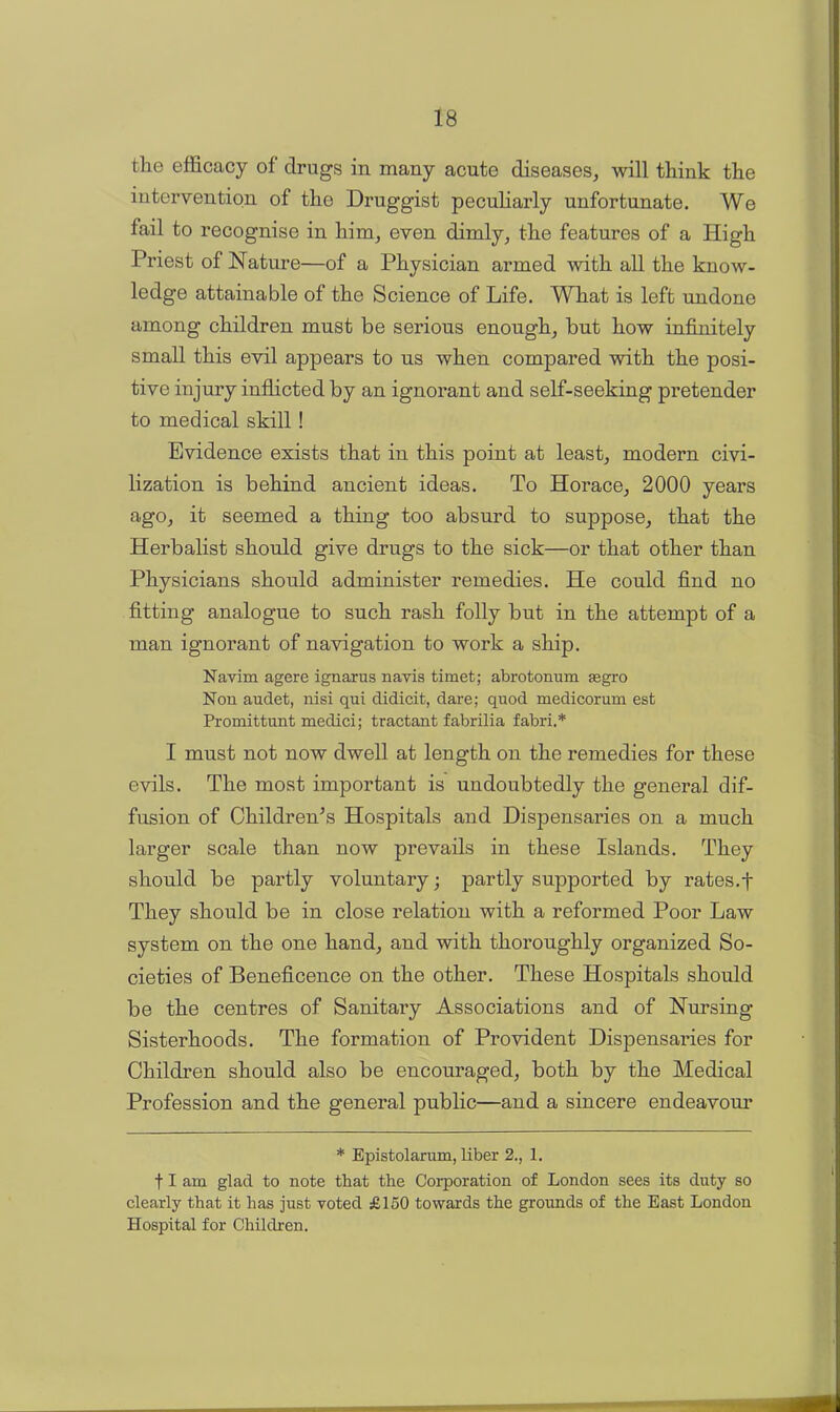 the efficacy of drugs in many acute diseases, will think the intervention of the Druggist peculiarly unfortunate. We fail to recognise in him, even dimly, the features of a High Priest of Nature—of a Physician armed with all the know- ledge attainable of the Science of Life. What is left undone among children must be serious enough, but how infinitely small this evil appears to us when compared with the posi- tive injury inflicted by an ignorant and self-seeking pretender to medical skill! Evidence exists that in this point at least, modern civi- lization is behind ancient ideas. To Horace, 2000 years ago, it seemed a thing too absurd to suppose, that the Herbalist should give drugs to the sick—or that other than Physicians should administer remedies. He could find no fitting analogue to such rash folly but in the attempt of a man ignorant of navigation to work a ship. Navim agere ignarus navis timet; abrotonum segro Non audet, nisi qui didicit, dare; quod medicorum est Promittunt medici; tractant fabrilia fabri.* I must not now dwell at length on the remedies for these evils. The most important is undoubtedly the general dif- fusion of Children's Hospitals and Dispensaries on a much larger scale than now prevails in these Islands. They should be partly voluntary; partly supported by rates.f They should be in close relation with a reformed Poor Law system on the one hand, and with thoroughly organized So- cieties of Beneficence on the other. These Hospitals should be the centres of Sanitary Associations and of Nursing Sisterhoods. The formation of Provident Dispensaries for Children should also be encouraged, both by the Medical Profession and the general public—and a sincere endeavour * Epistolarum, liber 2., 1. f I am glad to note that the Corporation of London sees its duty so clearly that it has just voted £150 towards the grounds of the East London Hospital for Children.